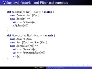 Value-level factorial and Fibonacci numbers
def factorial(n: Nat): Nat = n match {
case Zero => Succ(Zero)
case Succ(m) =>
val x = factorial(m)
x.*(Succ(m))
}
def ﬁbonacci(n: Nat): Nat = n match {
case Zero => Zero
case Succ(Zero) => Succ(Zero)
case Succ(Succ(m)) =>
val x = ﬁbonacci(m)
val y = ﬁbonacci(Succ(m))
x.+(y)
}
Dmytro Mitin Type-level programming
 