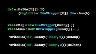 def writeBin[B](b: B) 
(implicit bw: BinWrapper[B]): Bin = bw(b) 
 
 
val asMap = new BinWrapper[Bunny] { } 
val asJson = ...
