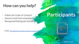 Participants- Follow the Code of Conduct.
- Assume technical competency.
- Recognize/Distinguish behaviors.
Link: http://eed3si9n.com/making-conference-a-safer-space
How can you help?
@yifan_xing_e
 