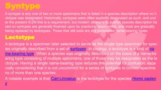 Syntype
A syntype is any one of two or more specimens that is listed in a species description where no h
olotype was designated; historically, syntypes were often explicitly designated as such, and und
er the present ICZN this is a requirement, but modern attempts to publish species description ba
sed on syntypes are generally frowned upon by practicing taxonomists, and most are gradually
being replaced by lectotypes. Those that still exist are still considered name-bearing types.
Lectotype
A lectotype is a specimen later selected to serve as the single type specimen for spec
ies originally described from a set of syntypes. In zoology, a lectotype is a kind of na
me-bearing type. When a species was originally described on the basis of a name-be
aring type consisting of multiple specimens, one of those may be designated as the le
ctotype. Having a single name-bearing type reduces the potential for confusion, espe
cially considering that it is not uncommon for a series of syntypes to contain specime
ns of more than one species.
A notable example is that Carl Linnaeus is the lectotype for the species Homo sapien
s.
 