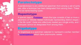 Paralectotype
A paralectotype is any additional specimen from among a set of synty
pes, after a lectotype has been designated from among them. These
are not name-bearing types.
Hapantotype
A special case in Protistans where the type consists of two or more s
pecimens of "directly related individuals representing distinct stages i
n the life cycle"; these are collectively treated as a single entity, and l
ectotypes cannot be designated from among them.
Ergatotype
An ergatotype is a specimen selected to represent a worker member i
n hymenopterans which have polymorphic castes
 