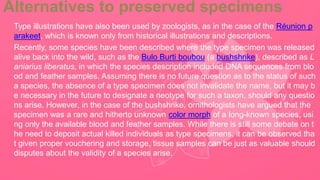 Alternatives to preserved specimens
Type illustrations have also been used by zoologists, as in the case of the Réunion p
arakeet, which is known only from historical illustrations and descriptions.
Recently, some species have been described where the type specimen was released
alive back into the wild, such as the Bulo Burti boubou (a bushshrike), described as L
aniarius liberatus, in which the species description included DNA sequences from blo
od and feather samples. Assuming there is no future question as to the status of such
a species, the absence of a type specimen does not invalidate the name, but it may b
e necessary in the future to designate a neotype for such a taxon, should any questio
ns arise. However, in the case of the bushshrike, ornithologists have argued that the
specimen was a rare and hitherto unknown color morph of a long-known species, usi
ng only the available blood and feather samples. While there is still some debate on t
he need to deposit actual killed individuals as type specimens, it can be observed tha
t given proper vouchering and storage, tissue samples can be just as valuable should
disputes about the validity of a species arise.
 