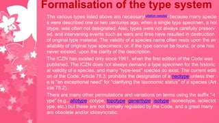 Formalisation of the type system
The various types listed above are necessary[citation needed] because many specie
s were described one or two centuries ago, when a single type specimen, a hol
otype, was often not designated. Also, types were not always carefully preserv
ed, and intervening events such as wars and fires have resulted in destruction
of original type material. The validity of a species name often rests upon the av
ailability of original type specimens; or, if the type cannot be found, or one has
never existed, upon the clarity of the description.
The ICZN has existed only since 1961, when the first edition of the Code was
published. The ICZN does not always demand a type specimen for the historic
al validity of a species, and many "type-less" species do exist. The current editi
on of the Code, Article 75.3, prohibits the designation of a neotype unless ther
e is "an exceptional need" for "clarifying the taxonomic status" of a species (Art
icle 75.2).
There are many other permutations and variations on terms using the suffix "-t
ype" (e.g., allotype, cotype, topotype, generitype, isotype, isoneotype, isolectot
ype, etc.) but these are not formally regulated by the Code, and a great many
are obsolete and/or idiosyncratic.
 