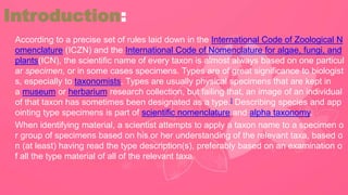 According to a precise set of rules laid down in the International Code of Zoological N
omenclature (ICZN) and the International Code of Nomenclature for algae, fungi, and
plants(ICN), the scientific name of every taxon is almost always based on one particul
ar specimen, or in some cases specimens. Types are of great significance to biologist
s, especially to taxonomists. Types are usually physical specimens that are kept in
a museum or herbarium research collection, but failing that, an image of an individual
of that taxon has sometimes been designated as a type.] Describing species and app
ointing type specimens is part of scientific nomenclature and alpha taxonomy.
When identifying material, a scientist attempts to apply a taxon name to a specimen o
r group of specimens based on his or her understanding of the relevant taxa, based o
n (at least) having read the type description(s), preferably based on an examination o
f all the type material of all of the relevant taxa.
Introduction:
 
