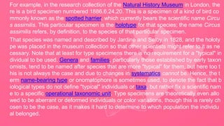 For example, in the research collection of the Natural History Museum in London, the
re is a bird specimen numbered 1886.6.24.20. This is a specimen of a kind of bird co
mmonly known as the spotted harrier, which currently bears the scientific name Circu
s assimilis. This particular specimen is the holotype for that species; the name Circus
assimilis refers, by definition, to the species of that particular specimen.
That species was named and described by Jardine and Selby in 1828, and the holoty
pe was placed in the museum collection so that other scientists might refer to it as ne
cessary. Note that at least for type specimens there is no requirement for a "typical" in
dividual to be used. Genera and families, particularly those established by early taxon
omists, tend to be named after species that are more "typical" for them, but here too t
his is not always the case and due to changes in systematics cannot be. Hence, the t
erm name-bearing type or onomatophore is sometimes used, to denote the fact that b
iological types do not define "typical" individuals or taxa, but rather fix a scientific nam
e to a specific operational taxonomic unit. Type specimens are theoretically even allo
wed to be aberrant or deformed individuals or color variations, though this is rarely ch
osen to be the case, as it makes it hard to determine to which population the individu
al belonged.
 