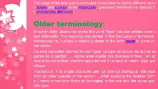 The usage of the term type is somewhat complicated by slightly different uses i
n botany and zoology. In the PhyloCode, type-based definitions are replaced b
y phylogenetic definitions.
Older terminology:
In some older taxonomic works the word "type" has sometimes been u
sed differently. The meaning was similar in the first Laws of Botanical
Nomenclature, but has a meaning closer to the term taxon in some ot
her works:
Ce seul caractère permet de distinguer ce type de toutes les autres es
pèces de la section. … Après avoir étudié ces diverses formes, j'en ar
rivai à les considérer comme appartenant à un seul et même type spé
cifique.
Translation: This single character permits [one to] distinguish this type
from all other species of the section ... After studying the diverse form
s, I came to consider them as belonging to the one and the same spe
cific type
 