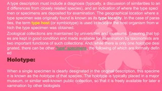 A type description must include a diagnosis (typically, a discussion of similarities to an
d differences from closely related species), and an indication of where the type speci
men or specimens are deposited for examination. The geographical location where a
type specimen was originally found is known as its type locality. In the case of paras
ites, the term type host (or symbiotype) is used to indicate the host organism from w
hich the type specimen was obtained.
Zoological collections are maintained by universities and museums. Ensuring that typ
es are kept in good condition and made available for examination by taxonomists are
two important functions of such collections. And, while there is only one holotype desi
gnated, there can be other "type" specimens, the following of which are formally defin
ed
Holotype:
When a single specimen is clearly designated in the original description, this specime
n is known as the holotype of that species. The holotype is typically placed in a major
museum, or similar well-known public collection, so that it is freely available for later e
xamination by other biologists
 