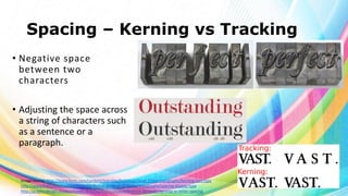 Spacing – Kerning vs Tracking
• Negative space
between two
characters
• Adjusting the space across
a string of characters such
as a sentence or a
paragraph.

Image source: http://www.fonts.com/content/learning/fontology/level-2/text-typography/kerning-text-type
http://www.fonts.com/content/learning/fontology/level-2/display-typography/spacing-display-type
http://graphicdesign.stackexchange.com/questions/2606/difference-between-kerning-vs-letter-spacing

 
