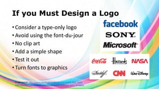 If you Must Design a Logo
• Consider a type-only logo
• Avoid using the font-du-jour
• No clip art
• Add a simple shape
• Test it out
• Turn fonts to graphics
Image source: http://www.logodesignmadeeasy.com/world_best_logos
http://breezycreativedesign.com/2010/01/21/5-different-types-of-logos/

 