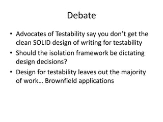Debate
• Advocates of Testability say you don’t get the
  clean SOLID design of writing for testability
• Should the isolation framework be dictating
  design decisions?
• Design for testability leaves out the majority
  of work… Brownfield applications
 