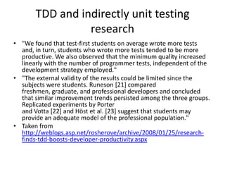 TDD and indirectly unit testing
                 research
• "We found that test-first students on average wrote more tests
  and, in turn, students who wrote more tests tended to be more
  productive. We also observed that the minimum quality increased
  linearly with the number of programmer tests, independent of the
  development strategy employed."
• "The external validity of the results could be limited since the
  subjects were students. Runeson [21] compared
  freshmen, graduate, and professional developers and concluded
  that similar improvement trends persisted among the three groups.
  Replicated experiments by Porter
  and Votta [22] and Höst et al. [23] suggest that students may
  provide an adequate model of the professional population."
• Taken from
  http://weblogs.asp.net/rosherove/archive/2008/01/25/research-
  finds-tdd-boosts-developer-productivity.aspx
 