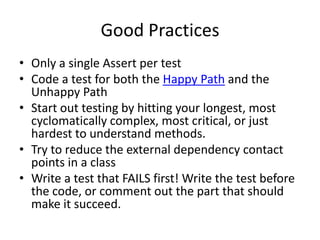 Good Practices
• Only a single Assert per test
• Code a test for both the Happy Path and the
  Unhappy Path
• Start out testing by hitting your longest, most
  cyclomatically complex, most critical, or just
  hardest to understand methods.
• Try to reduce the external dependency contact
  points in a class
• Write a test that FAILS first! Write the test before
  the code, or comment out the part that should
  make it succeed.
 
