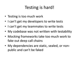 Testing is hard!
• Testing is too much work
• I can’t get my developers to write tests
• I can’t get my teammates to write tests
• My codebase was not written with testability
• Mocking frameworks take too much work to
  fake out deep call chains
• My dependencies are static, sealed, or non-
  public and can’t be faked
 