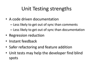 Unit Testing strengths
• A code driven documentation
    – Less likely to get out of sync than comments
    – Less likely to get out of sync than documentation
•   Regression reduction
•   Instant feedback
•   Safer refactoring and feature addition
•   Unit tests may help the developer find blind
    spots
 