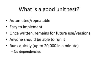 What is a good unit test?
•   Automated/repeatable
•   Easy to implement
•   Once written, remains for future use/versions
•   Anyone should be able to run it
•   Runs quickly (up to 20,000 in a minute)
    – No dependencies
 