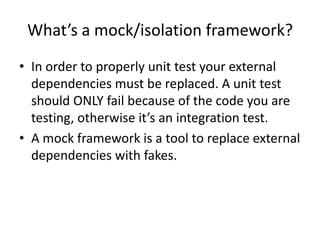 What’s a mock/isolation framework?
• In order to properly unit test your external
  dependencies must be replaced. A unit test
  should ONLY fail because of the code you are
  testing, otherwise it’s an integration test.
• A mock framework is a tool to replace external
  dependencies with fakes.
 