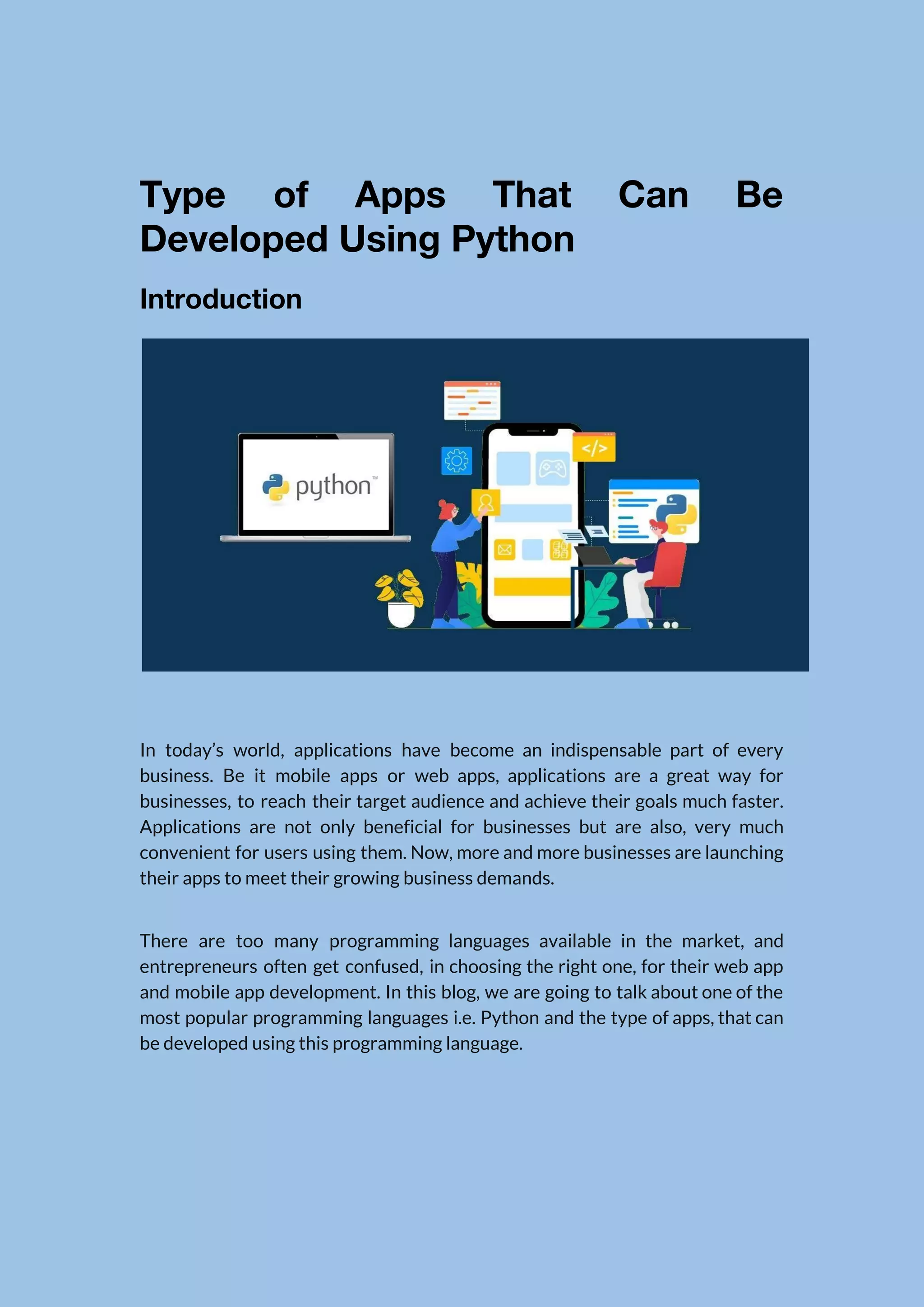   Type of Apps That Can Be            Developed Using Python  Introduction    In today’s world, applications have become an indispensable part of every                      business. Be it mobile apps or web apps, applications are a great way for                            businesses, to reach their target audience and achieve their goals much faster.                        Applications are not only beneficial for businesses but are also, very much                        convenient for users using them. Now, more and more businesses are launching                        their apps to meet their growing business demands.  There are too many programming languages available in the market, and                      entrepreneurs often get confused, in choosing the right one, for their web app                          and mobile app development. In this blog, we are going to talk about one of the                                most popular programming languages i.e. Python and the type of apps, that can                          be developed using this programming language.    