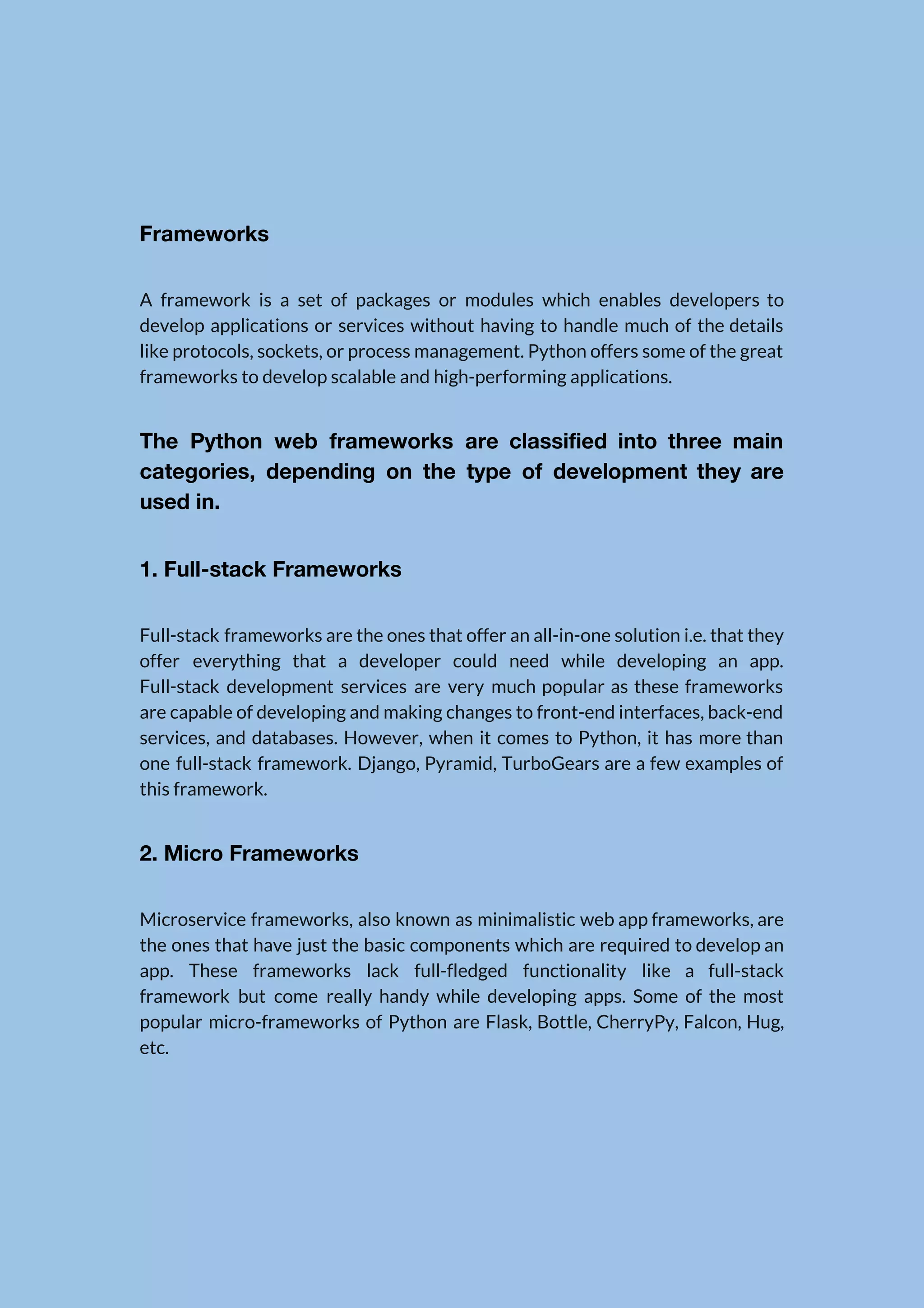   Frameworks  A framework is a set of packages or modules which enables developers to                          develop applications or services without having to handle much of the details                        like protocols, sockets, or process management. Python offers some of the great                        frameworks to develop scalable and high-performing applications.  The Python web frameworks are classified into three main                  categories, depending on the type of development they are                  used in.  1. Full-stack Frameworks  Full-stack frameworks are the ones that offer an all-in-one solution i.e. that they                          offer everything that a developer could need while developing an app.                      Full-stack development services are very much popular as these frameworks                    are capable of developing and making changes to front-end interfaces, back-end                      services, and databases. However, when it comes to Python, it has more than                          one full-stack framework. Django, Pyramid, TurboGears are a few examples of                      this framework.  2. Micro Frameworks  Microservice frameworks, also known as minimalistic web app frameworks, are                    the ones that have just the basic components which are required to develop an                            app. These frameworks lack full-fledged functionality like a full-stack                  framework but come really handy while developing apps. Some of the most                        popular micro-frameworks of Python are Flask, Bottle, CherryPy, Falcon, Hug,                    etc.    