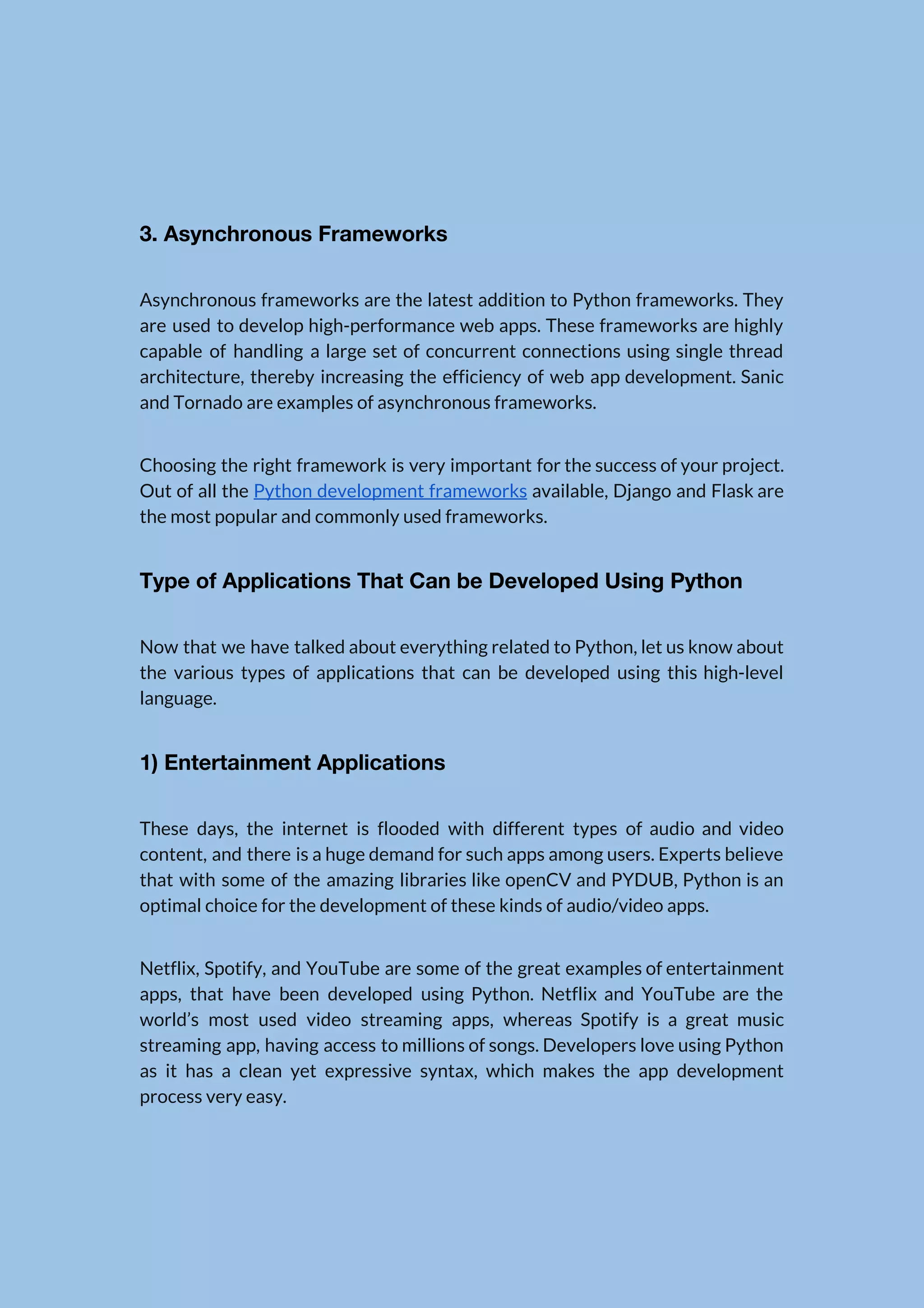   3. Asynchronous Frameworks  Asynchronous frameworks are the latest addition to Python frameworks. They                    are used to develop high-performance web apps. These frameworks are highly                      capable of handling a large set of concurrent connections using single thread                        architecture, thereby increasing the efficiency of web app development. Sanic                    and Tornado are examples of asynchronous frameworks.  Choosing the right framework is very important for the success of your project.                          Out of all the ​Python development frameworks available, Django and Flask are                        the most popular and commonly used frameworks.  Type of Applications That Can be Developed Using Python  Now that we have talked about everything related to Python, let us know about                            the various types of applications that can be developed using this high-level                        language.  1) Entertainment Applications  These days, the internet is flooded with different types of audio and video                          content, and there is a huge demand for such apps among users. Experts believe                            that with some of the amazing libraries like openCV and PYDUB, Python is an                            optimal choice for the development of these kinds of audio/video apps.  Netflix, Spotify, and YouTube are some of the great examples of entertainment                        apps, that have been developed using Python. Netflix and YouTube are the                        world’s most used video streaming apps, whereas Spotify is a great music                        streaming app, having access to millions of songs. Developers love using Python                        as it has a clean yet expressive syntax, which makes the app development                          process very easy.  