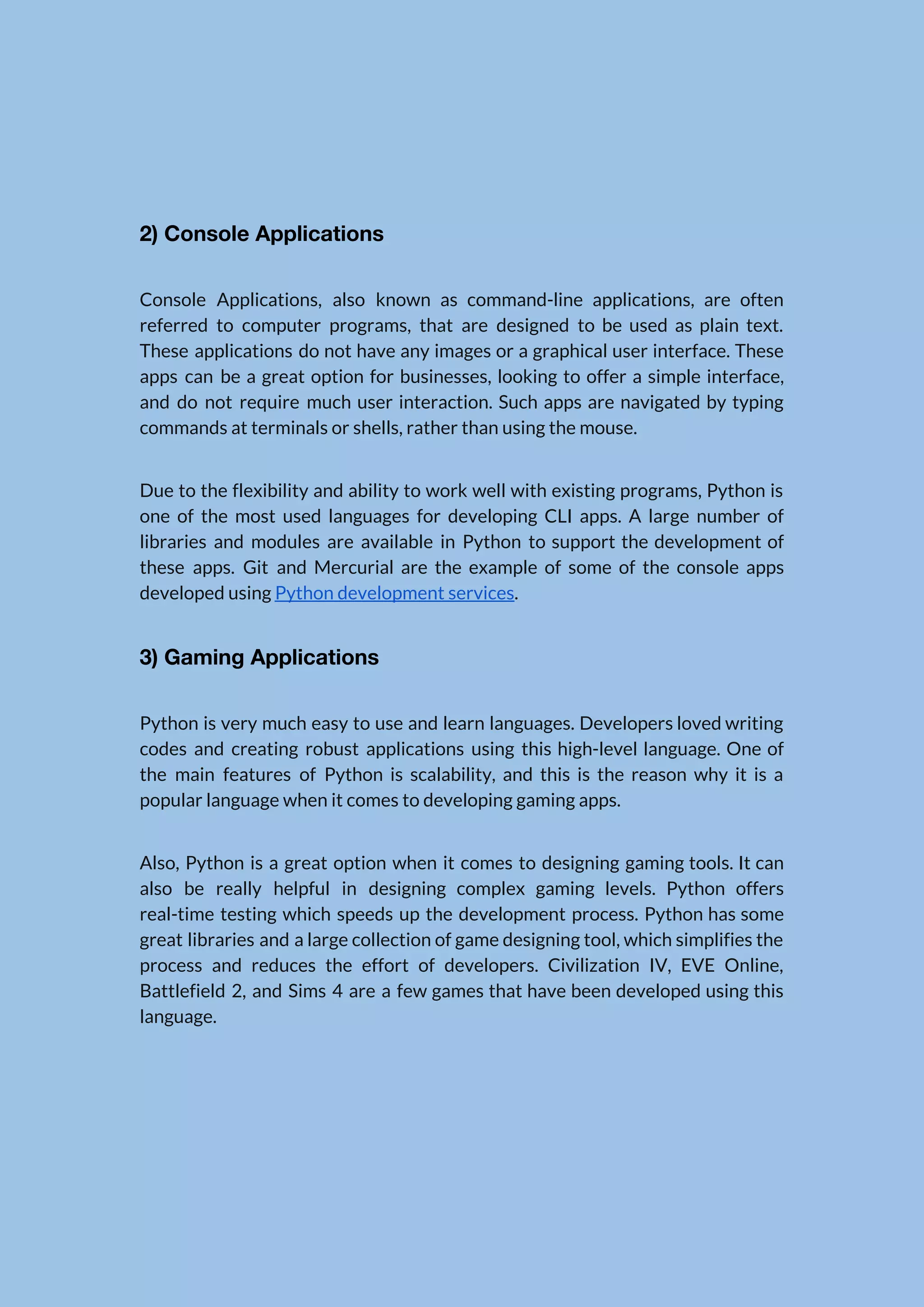   2) Console Applications  Console Applications, also known as command-line applications, are often                  referred to computer programs, that are designed to be used as plain text.                          These applications do not have any images or a graphical user interface. These                          apps can be a great option for businesses, looking to offer a simple interface,                            and do not require much user interaction. Such apps are navigated by typing                          commands at terminals or shells, rather than using the mouse.  Due to the flexibility and ability to work well with existing programs, Python is                            one of the most used languages for developing CLI apps. A large number of                            libraries and modules are available in Python to support the development of                        these apps. Git and Mercurial are the example of some of the console apps                            developed using ​Python development services​.  3) Gaming Applications  Python is very much easy to use and learn languages. Developers loved writing                          codes and creating robust applications using this high-level language. One of                      the main features of Python is scalability, and this is the reason why it is a                                popular language when it comes to developing gaming apps.  Also, Python is a great option when it comes to designing gaming tools. It can                              also be really helpful in designing complex gaming levels. Python offers                      real-time testing which speeds up the development process. Python has some                      great libraries and a large collection of game designing tool, which simplifies the                          process and reduces the effort of developers. Civilization IV, EVE Online,                      Battlefield 2, and Sims 4 are a few games that have been developed using this                              language.    