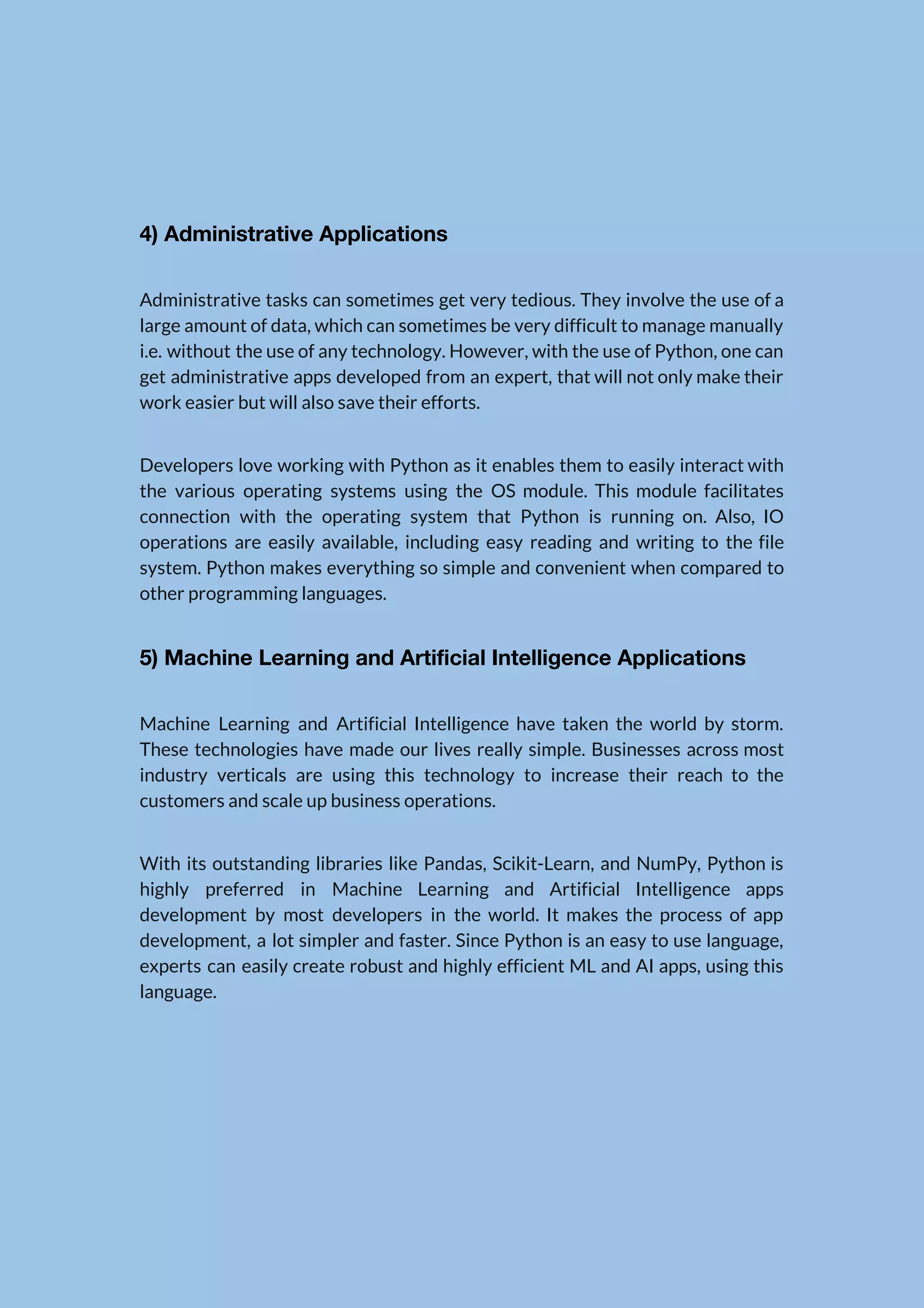   4) Administrative Applications  Administrative tasks can sometimes get very tedious. They involve the use of a                          large amount of data, which can sometimes be very difficult to manage manually                          i.e. without the use of any technology. However, with the use of Python, one can                              get administrative apps developed from an expert, that will not only make their                          work easier but will also save their efforts.  Developers love working with Python as it enables them to easily interact with                          the various operating systems using the OS module. This module facilitates                      connection with the operating system that Python is running on. Also, IO                        operations are easily available, including easy reading and writing to the file                        system. Python makes everything so simple and convenient when compared to                      other programming languages.  5) Machine Learning and Artificial Intelligence Applications  Machine Learning and Artificial Intelligence have taken the world by storm.                      These technologies have made our lives really simple. Businesses across most                      industry verticals are using this technology to increase their reach to the                        customers and scale up business operations.  With its outstanding libraries like Pandas, Scikit-Learn, and NumPy, Python is                      highly preferred in Machine Learning and Artificial Intelligence apps                  development by most developers in the world. It makes the process of app                          development, a lot simpler and faster. Since Python is an easy to use language,                            experts can easily create robust and highly efficient ML and AI apps, using this                            language.      