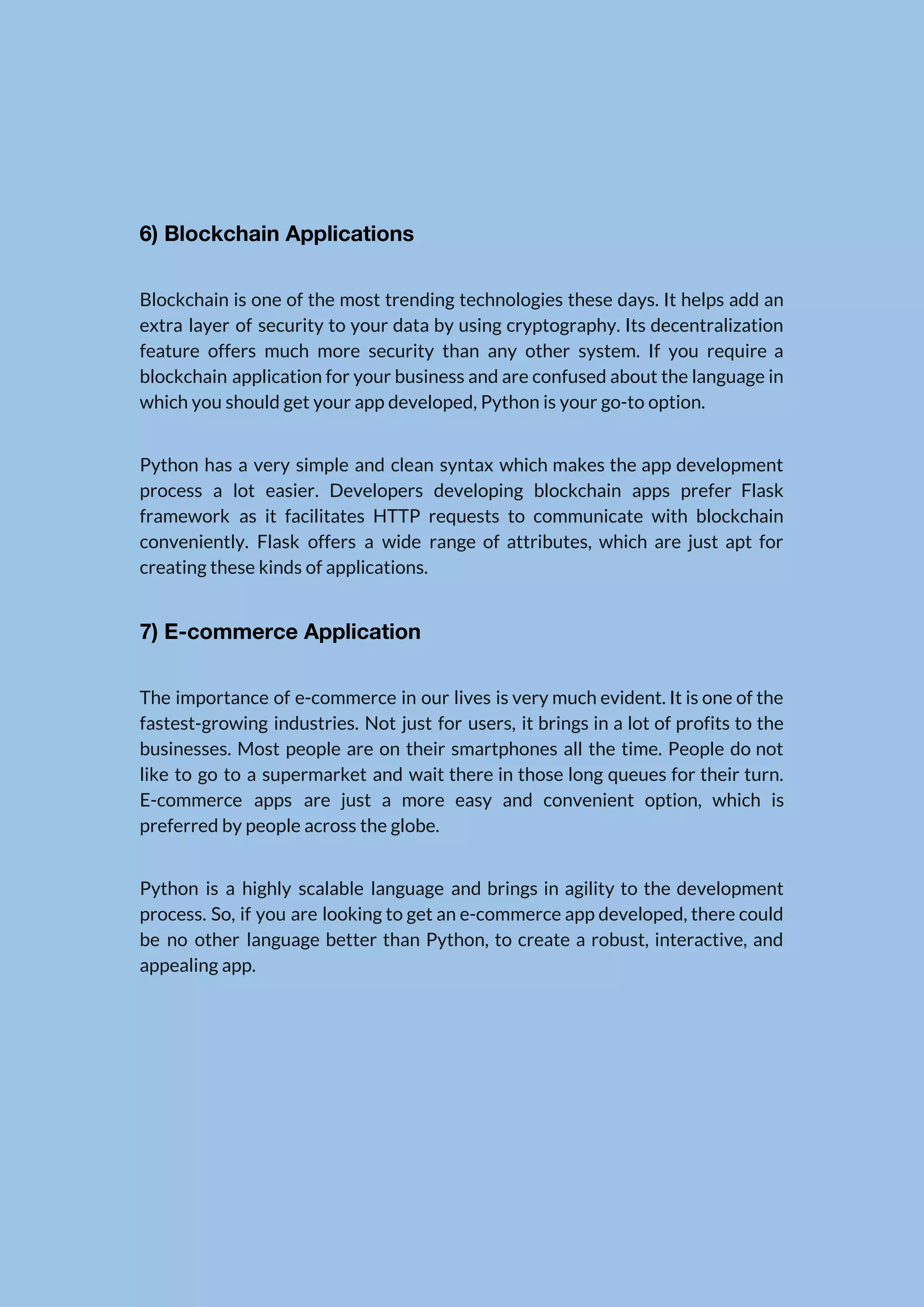   6) Blockchain Applications  Blockchain is one of the most trending technologies these days. It helps add an                            extra layer of security to your data by using cryptography. Its decentralization                        feature offers much more security than any other system. If you require a                          blockchain application for your business and are confused about the language in                        which you should get your app developed, Python is your go-to option.  Python has a very simple and clean syntax which makes the app development                          process a lot easier. Developers developing blockchain apps prefer Flask                    framework as it facilitates HTTP requests to communicate with blockchain                    conveniently. Flask offers a wide range of attributes, which are just apt for                          creating these kinds of applications.  7) E-commerce Application  The importance of e-commerce in our lives is very much evident. It is one of the                                fastest-growing industries. Not just for users, it brings in a lot of profits to the                              businesses. Most people are on their smartphones all the time. People do not                          like to go to a supermarket and wait there in those long queues for their turn.                                E-commerce apps are just a more easy and convenient option, which is                        preferred by people across the globe.  Python is a highly scalable language and brings in agility to the development                          process. So, if you are looking to get an e-commerce app developed, there could                            be no other language better than Python, to create a robust, interactive, and                          appealing app.      