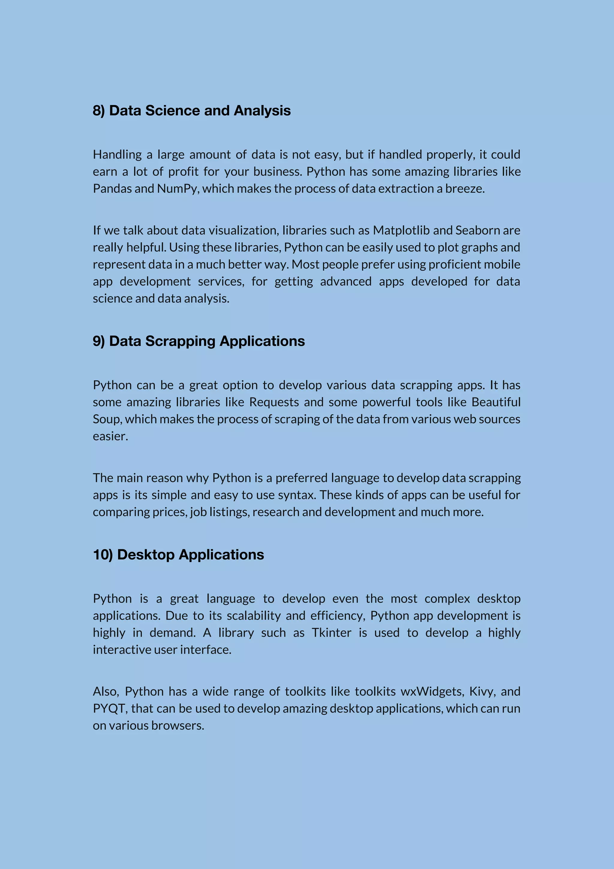 8) Data Science and Analysis  Handling a large amount of data is not easy, but if handled properly, it could                              earn a lot of profit for your business. Python has some amazing libraries like                            Pandas and NumPy, which makes the process of data extraction a breeze.  If we talk about data visualization, libraries such as Matplotlib and Seaborn are                          really helpful. Using these libraries, Python can be easily used to plot graphs and                            represent data in a much better way. Most people prefer using proficient mobile                          app development services, for getting advanced apps developed for data                    science and data analysis.  9) Data Scrapping Applications  Python can be a great option to develop various data scrapping apps. It has                            some amazing libraries like Requests and some powerful tools like Beautiful                      Soup, which makes the process of scraping of the data from various web sources                            easier.  The main reason why Python is a preferred language to develop data scrapping                          apps is its simple and easy to use syntax. These kinds of apps can be useful for                                  comparing prices, job listings, research and development and much more.  10) Desktop Applications  Python is a great language to develop even the most complex desktop                        applications. Due to its scalability and efficiency, Python app development is                      highly in demand. A library such as Tkinter is used to develop a highly                            interactive user interface.  Also, Python has a wide range of toolkits like toolkits wxWidgets, Kivy, and                          PYQT, that can be used to develop amazing desktop applications, which can run                          on various browsers.  