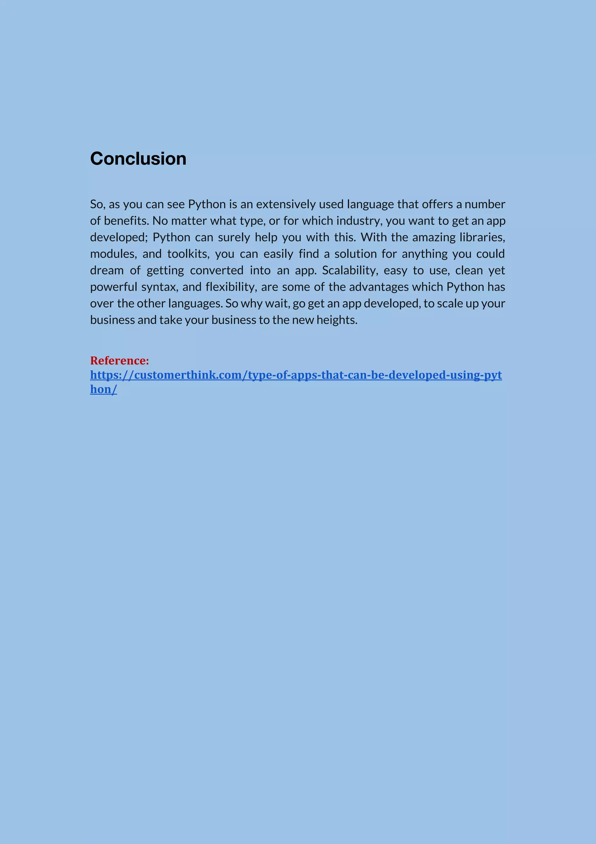   Conclusion  So, as you can see Python is an extensively used language that offers a number                              of benefits. No matter what type, or for which industry, you want to get an app                                developed; Python can surely help you with this. With the amazing libraries,                        modules, and toolkits, you can easily find a solution for anything you could                          dream of getting converted into an app. Scalability, easy to use, clean yet                          powerful syntax, and flexibility, are some of the advantages which Python has                        over the other languages. So why wait, go get an app developed, to scale up your                                business and take your business to the new heights. Reference: https://customerthink.com/type-of-apps-that-can-be-developed-using-pyt hon/ 