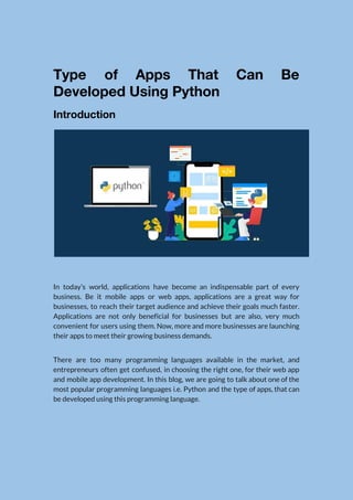  
Type of Apps That Can Be           
Developed Using Python 
Introduction 
 
In today’s world, applications have become an indispensable part of every                     
business. Be it mobile apps or web apps, applications are a great way for                           
businesses, to reach their target audience and achieve their goals much faster.                       
Applications are not only beneficial for businesses but are also, very much                       
convenient for users using them. Now, more and more businesses are launching                       
their apps to meet their growing business demands. 
There are too many programming languages available in the market, and                     
entrepreneurs often get confused, in choosing the right one, for their web app                         
and mobile app development. In this blog, we are going to talk about one of the                               
most popular programming languages i.e. Python and the type of apps, that can                         
be developed using this programming language. 
 
 