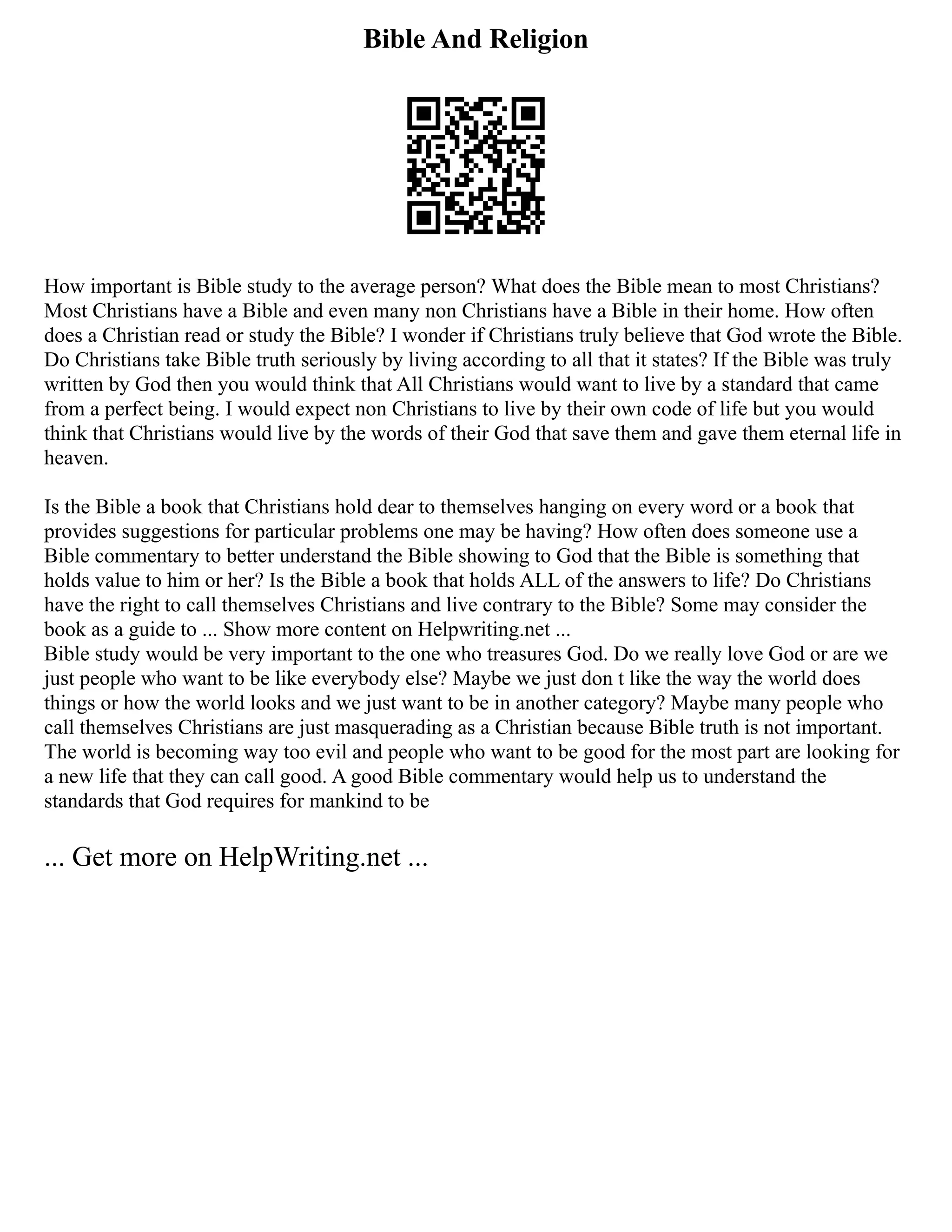 Bible And Religion
How important is Bible study to the average person? What does the Bible mean to most Christians?
Most Christians have a Bible and even many non Christians have a Bible in their home. How often
does a Christian read or study the Bible? I wonder if Christians truly believe that God wrote the Bible.
Do Christians take Bible truth seriously by living according to all that it states? If the Bible was truly
written by God then you would think that All Christians would want to live by a standard that came
from a perfect being. I would expect non Christians to live by their own code of life but you would
think that Christians would live by the words of their God that save them and gave them eternal life in
heaven.
Is the Bible a book that Christians hold dear to themselves hanging on every word or a book that
provides suggestions for particular problems one may be having? How often does someone use a
Bible commentary to better understand the Bible showing to God that the Bible is something that
holds value to him or her? Is the Bible a book that holds ALL of the answers to life? Do Christians
have the right to call themselves Christians and live contrary to the Bible? Some may consider the
book as a guide to ... Show more content on Helpwriting.net ...
Bible study would be very important to the one who treasures God. Do we really love God or are we
just people who want to be like everybody else? Maybe we just don t like the way the world does
things or how the world looks and we just want to be in another category? Maybe many people who
call themselves Christians are just masquerading as a Christian because Bible truth is not important.
The world is becoming way too evil and people who want to be good for the most part are looking for
a new life that they can call good. A good Bible commentary would help us to understand the
standards that God requires for mankind to be
... Get more on HelpWriting.net ...
 