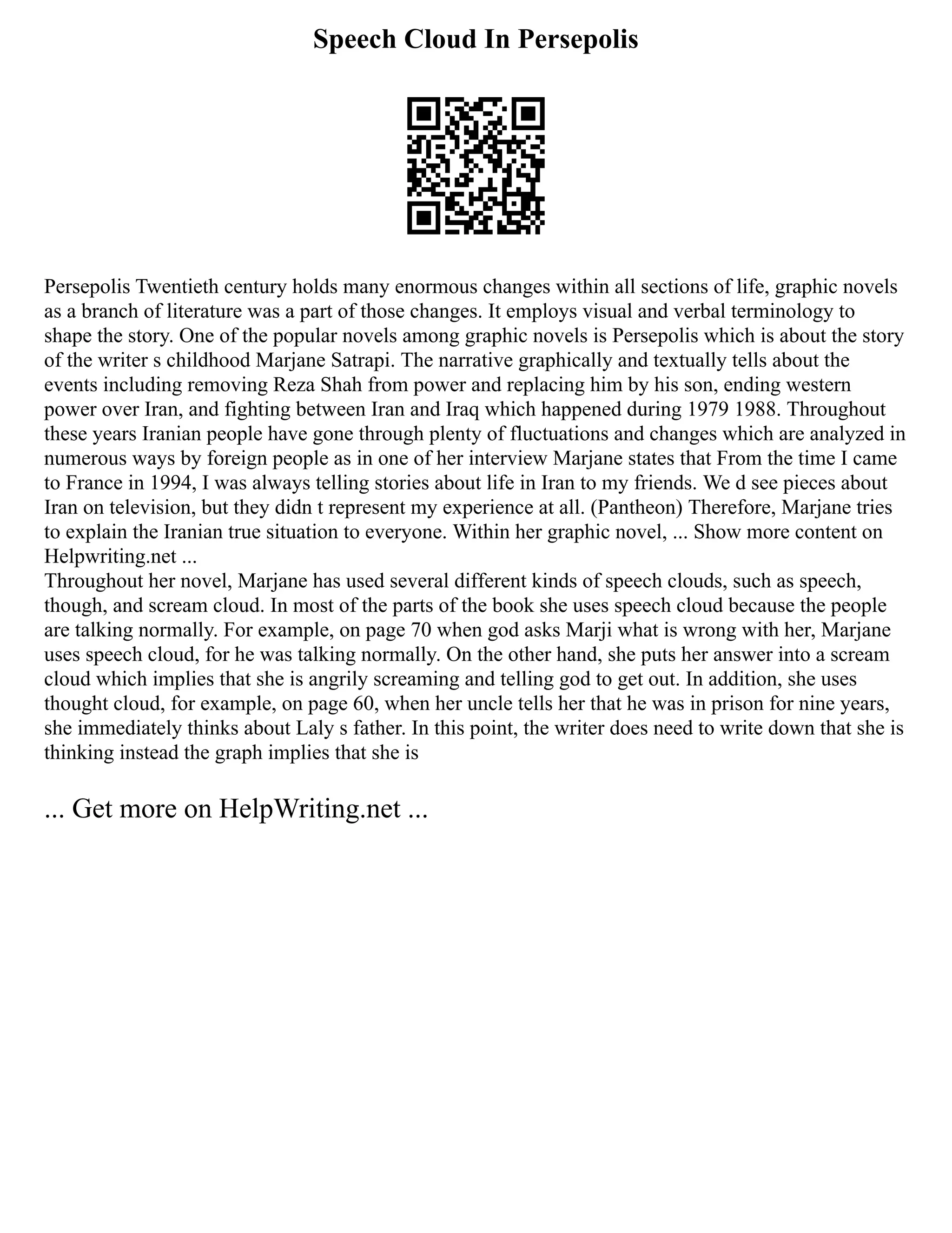 Speech Cloud In Persepolis
Persepolis Twentieth century holds many enormous changes within all sections of life, graphic novels
as a branch of literature was a part of those changes. It employs visual and verbal terminology to
shape the story. One of the popular novels among graphic novels is Persepolis which is about the story
of the writer s childhood Marjane Satrapi. The narrative graphically and textually tells about the
events including removing Reza Shah from power and replacing him by his son, ending western
power over Iran, and fighting between Iran and Iraq which happened during 1979 1988. Throughout
these years Iranian people have gone through plenty of fluctuations and changes which are analyzed in
numerous ways by foreign people as in one of her interview Marjane states that From the time I came
to France in 1994, I was always telling stories about life in Iran to my friends. We d see pieces about
Iran on television, but they didn t represent my experience at all. (Pantheon) Therefore, Marjane tries
to explain the Iranian true situation to everyone. Within her graphic novel, ... Show more content on
Helpwriting.net ...
Throughout her novel, Marjane has used several different kinds of speech clouds, such as speech,
though, and scream cloud. In most of the parts of the book she uses speech cloud because the people
are talking normally. For example, on page 70 when god asks Marji what is wrong with her, Marjane
uses speech cloud, for he was talking normally. On the other hand, she puts her answer into a scream
cloud which implies that she is angrily screaming and telling god to get out. In addition, she uses
thought cloud, for example, on page 60, when her uncle tells her that he was in prison for nine years,
she immediately thinks about Laly s father. In this point, the writer does need to write down that she is
thinking instead the graph implies that she is
... Get more on HelpWriting.net ...
 