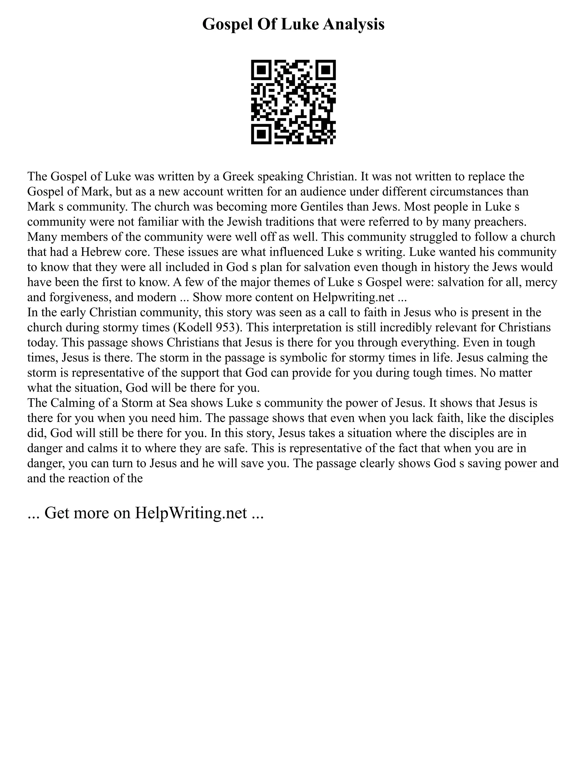 Gospel Of Luke Analysis
The Gospel of Luke was written by a Greek speaking Christian. It was not written to replace the
Gospel of Mark, but as a new account written for an audience under different circumstances than
Mark s community. The church was becoming more Gentiles than Jews. Most people in Luke s
community were not familiar with the Jewish traditions that were referred to by many preachers.
Many members of the community were well off as well. This community struggled to follow a church
that had a Hebrew core. These issues are what influenced Luke s writing. Luke wanted his community
to know that they were all included in God s plan for salvation even though in history the Jews would
have been the first to know. A few of the major themes of Luke s Gospel were: salvation for all, mercy
and forgiveness, and modern ... Show more content on Helpwriting.net ...
In the early Christian community, this story was seen as a call to faith in Jesus who is present in the
church during stormy times (Kodell 953). This interpretation is still incredibly relevant for Christians
today. This passage shows Christians that Jesus is there for you through everything. Even in tough
times, Jesus is there. The storm in the passage is symbolic for stormy times in life. Jesus calming the
storm is representative of the support that God can provide for you during tough times. No matter
what the situation, God will be there for you.
The Calming of a Storm at Sea shows Luke s community the power of Jesus. It shows that Jesus is
there for you when you need him. The passage shows that even when you lack faith, like the disciples
did, God will still be there for you. In this story, Jesus takes a situation where the disciples are in
danger and calms it to where they are safe. This is representative of the fact that when you are in
danger, you can turn to Jesus and he will save you. The passage clearly shows God s saving power and
and the reaction of the
... Get more on HelpWriting.net ...
 