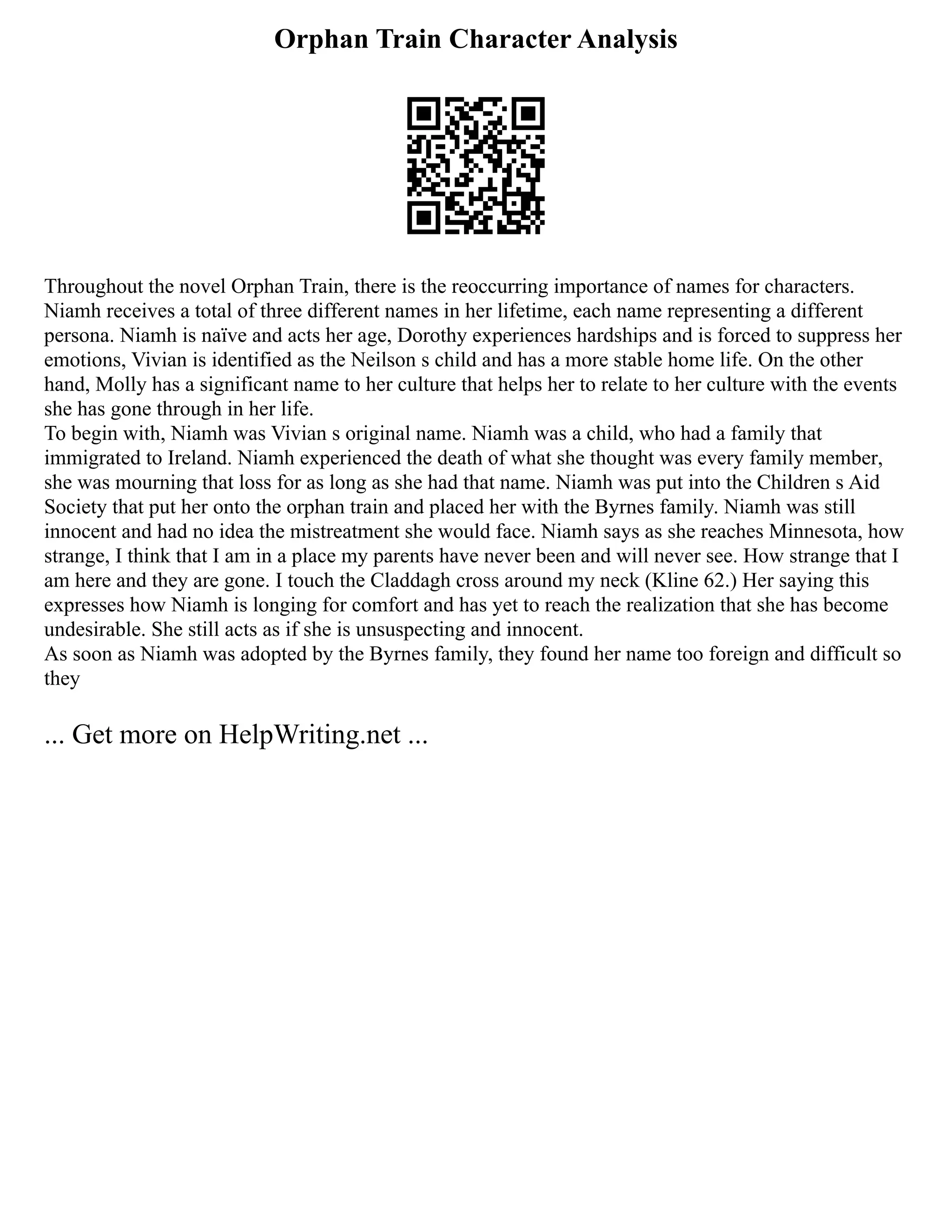 Orphan Train Character Analysis
Throughout the novel Orphan Train, there is the reoccurring importance of names for characters.
Niamh receives a total of three different names in her lifetime, each name representing a different
persona. Niamh is naïve and acts her age, Dorothy experiences hardships and is forced to suppress her
emotions, Vivian is identified as the Neilson s child and has a more stable home life. On the other
hand, Molly has a significant name to her culture that helps her to relate to her culture with the events
she has gone through in her life.
To begin with, Niamh was Vivian s original name. Niamh was a child, who had a family that
immigrated to Ireland. Niamh experienced the death of what she thought was every family member,
she was mourning that loss for as long as she had that name. Niamh was put into the Children s Aid
Society that put her onto the orphan train and placed her with the Byrnes family. Niamh was still
innocent and had no idea the mistreatment she would face. Niamh says as she reaches Minnesota, how
strange, I think that I am in a place my parents have never been and will never see. How strange that I
am here and they are gone. I touch the Claddagh cross around my neck (Kline 62.) Her saying this
expresses how Niamh is longing for comfort and has yet to reach the realization that she has become
undesirable. She still acts as if she is unsuspecting and innocent.
As soon as Niamh was adopted by the Byrnes family, they found her name too foreign and difficult so
they
... Get more on HelpWriting.net ...
 