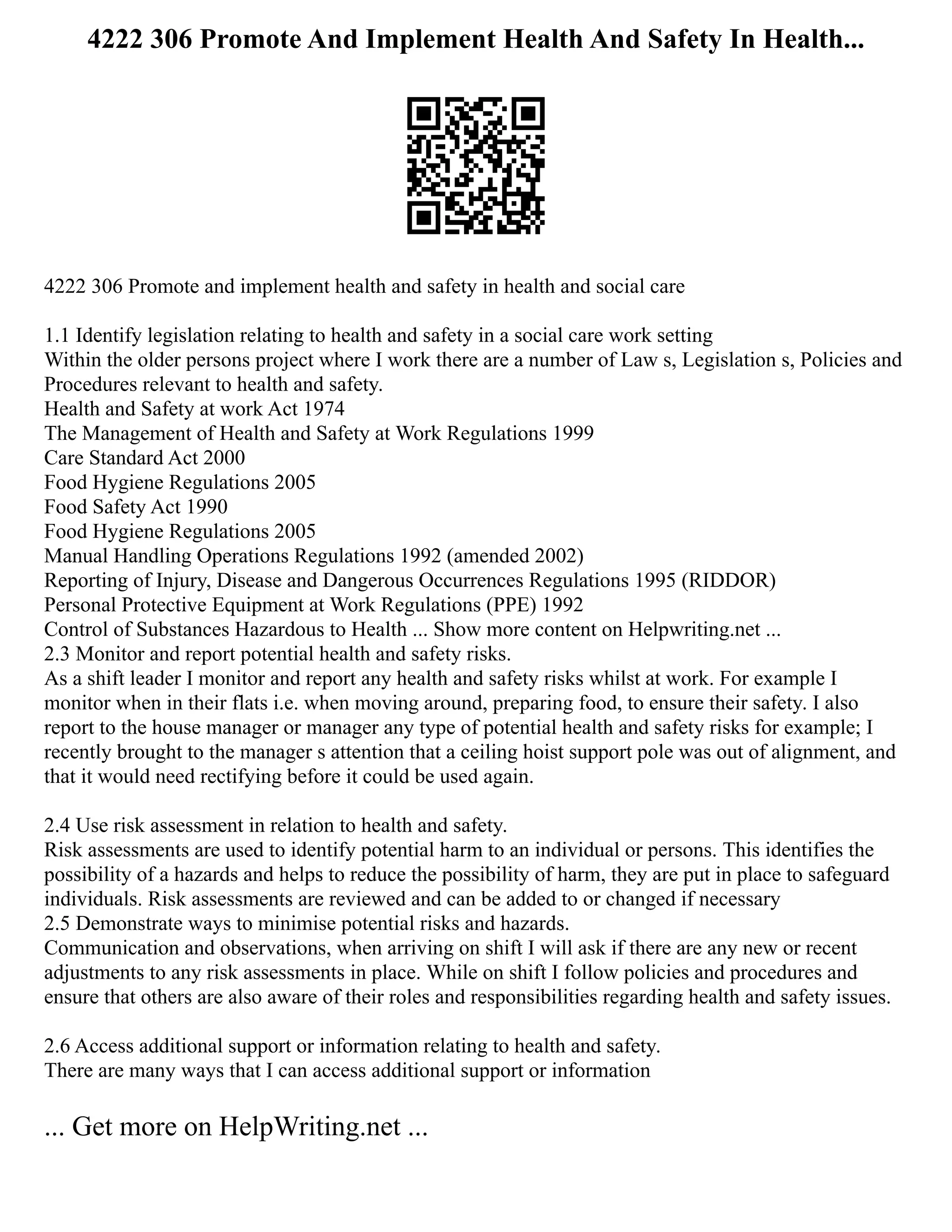 4222 306 Promote And Implement Health And Safety In Health...
4222 306 Promote and implement health and safety in health and social care
1.1 Identify legislation relating to health and safety in a social care work setting
Within the older persons project where I work there are a number of Law s, Legislation s, Policies and
Procedures relevant to health and safety.
Health and Safety at work Act 1974
The Management of Health and Safety at Work Regulations 1999
Care Standard Act 2000
Food Hygiene Regulations 2005
Food Safety Act 1990
Food Hygiene Regulations 2005
Manual Handling Operations Regulations 1992 (amended 2002)
Reporting of Injury, Disease and Dangerous Occurrences Regulations 1995 (RIDDOR)
Personal Protective Equipment at Work Regulations (PPE) 1992
Control of Substances Hazardous to Health ... Show more content on Helpwriting.net ...
2.3 Monitor and report potential health and safety risks.
As a shift leader I monitor and report any health and safety risks whilst at work. For example I
monitor when in their flats i.e. when moving around, preparing food, to ensure their safety. I also
report to the house manager or manager any type of potential health and safety risks for example; I
recently brought to the manager s attention that a ceiling hoist support pole was out of alignment, and
that it would need rectifying before it could be used again.
2.4 Use risk assessment in relation to health and safety.
Risk assessments are used to identify potential harm to an individual or persons. This identifies the
possibility of a hazards and helps to reduce the possibility of harm, they are put in place to safeguard
individuals. Risk assessments are reviewed and can be added to or changed if necessary
2.5 Demonstrate ways to minimise potential risks and hazards.
Communication and observations, when arriving on shift I will ask if there are any new or recent
adjustments to any risk assessments in place. While on shift I follow policies and procedures and
ensure that others are also aware of their roles and responsibilities regarding health and safety issues.
2.6 Access additional support or information relating to health and safety.
There are many ways that I can access additional support or information
... Get more on HelpWriting.net ...
 
