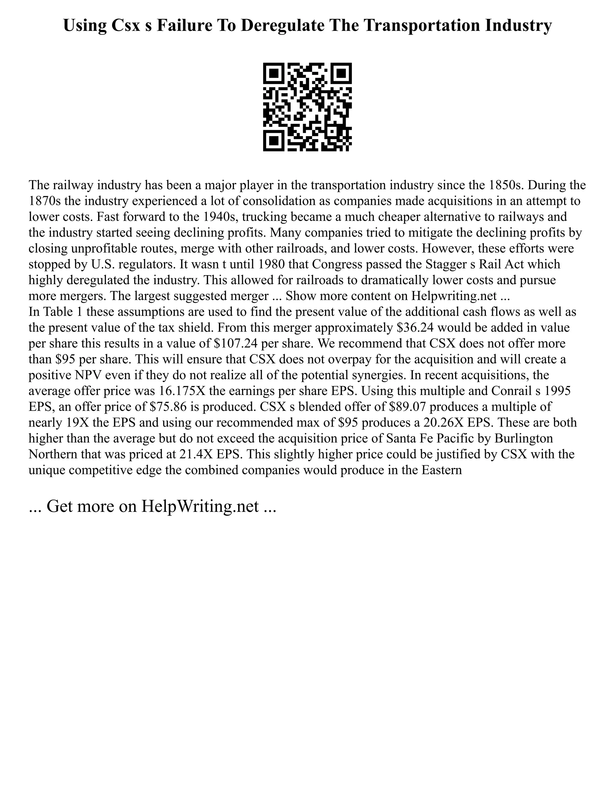 Using Csx s Failure To Deregulate The Transportation Industry
The railway industry has been a major player in the transportation industry since the 1850s. During the
1870s the industry experienced a lot of consolidation as companies made acquisitions in an attempt to
lower costs. Fast forward to the 1940s, trucking became a much cheaper alternative to railways and
the industry started seeing declining profits. Many companies tried to mitigate the declining profits by
closing unprofitable routes, merge with other railroads, and lower costs. However, these efforts were
stopped by U.S. regulators. It wasn t until 1980 that Congress passed the Stagger s Rail Act which
highly deregulated the industry. This allowed for railroads to dramatically lower costs and pursue
more mergers. The largest suggested merger ... Show more content on Helpwriting.net ...
In Table 1 these assumptions are used to find the present value of the additional cash flows as well as
the present value of the tax shield. From this merger approximately $36.24 would be added in value
per share this results in a value of $107.24 per share. We recommend that CSX does not offer more
than $95 per share. This will ensure that CSX does not overpay for the acquisition and will create a
positive NPV even if they do not realize all of the potential synergies. In recent acquisitions, the
average offer price was 16.175X the earnings per share EPS. Using this multiple and Conrail s 1995
EPS, an offer price of $75.86 is produced. CSX s blended offer of $89.07 produces a multiple of
nearly 19X the EPS and using our recommended max of $95 produces a 20.26X EPS. These are both
higher than the average but do not exceed the acquisition price of Santa Fe Pacific by Burlington
Northern that was priced at 21.4X EPS. This slightly higher price could be justified by CSX with the
unique competitive edge the combined companies would produce in the Eastern
... Get more on HelpWriting.net ...
 