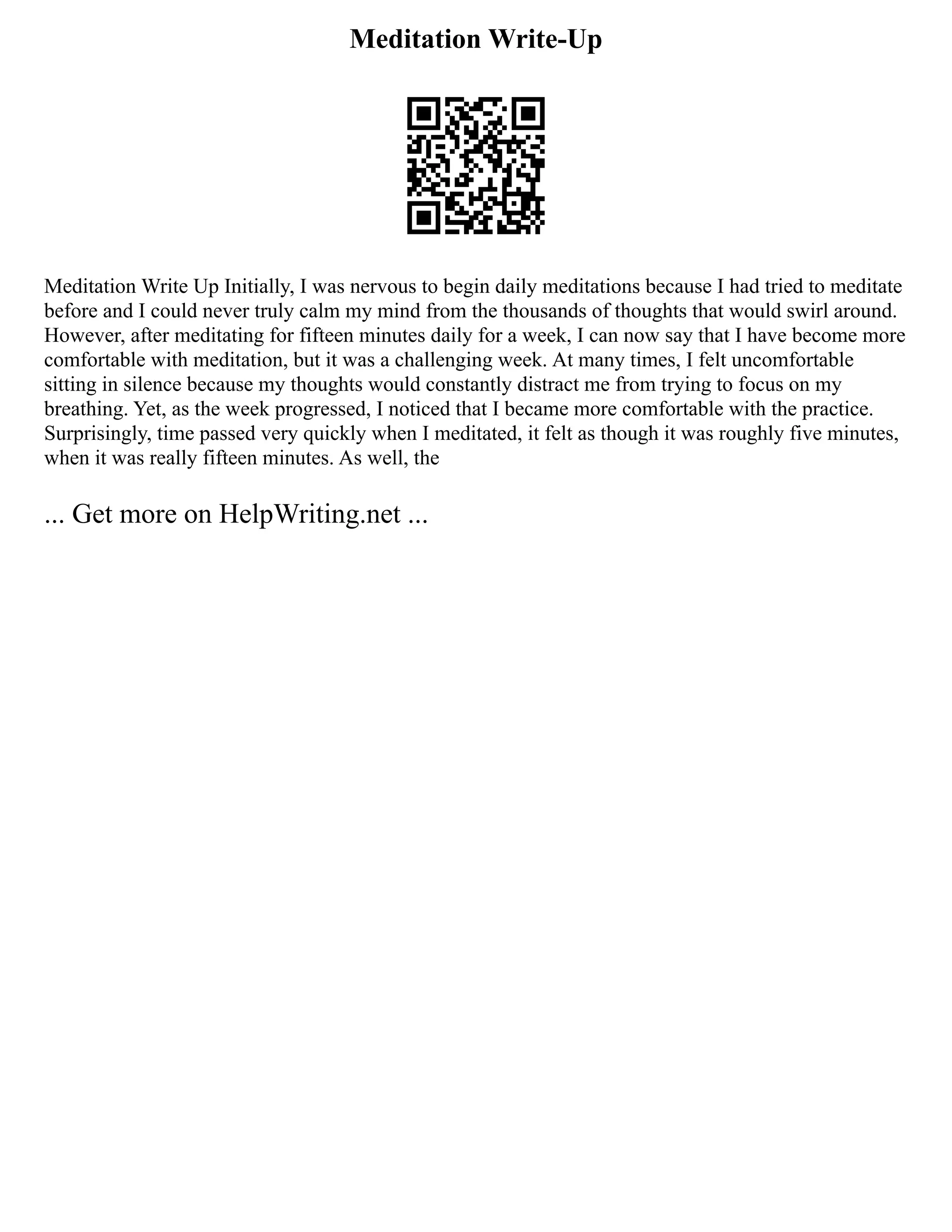 Meditation Write-Up
Meditation Write Up Initially, I was nervous to begin daily meditations because I had tried to meditate
before and I could never truly calm my mind from the thousands of thoughts that would swirl around.
However, after meditating for fifteen minutes daily for a week, I can now say that I have become more
comfortable with meditation, but it was a challenging week. At many times, I felt uncomfortable
sitting in silence because my thoughts would constantly distract me from trying to focus on my
breathing. Yet, as the week progressed, I noticed that I became more comfortable with the practice.
Surprisingly, time passed very quickly when I meditated, it felt as though it was roughly five minutes,
when it was really fifteen minutes. As well, the
... Get more on HelpWriting.net ...
 