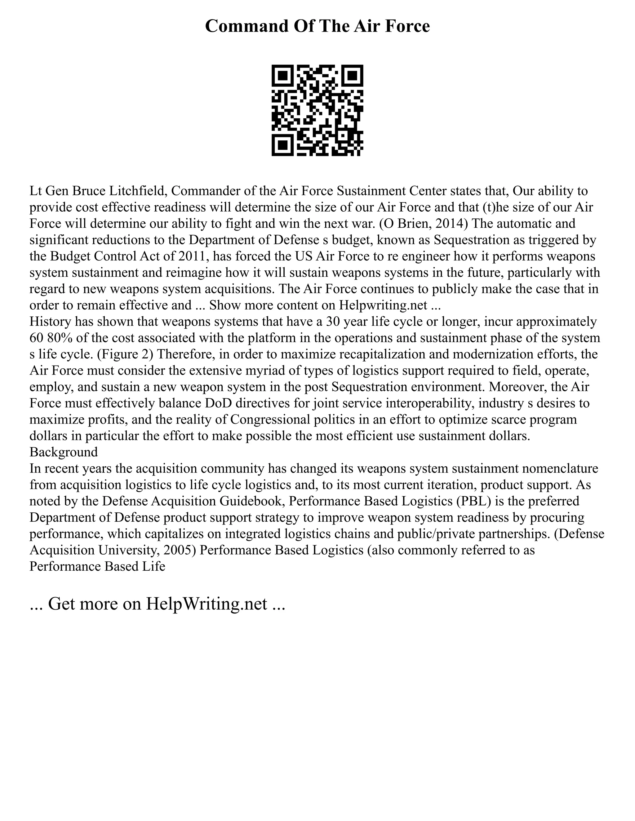 Command Of The Air Force
Lt Gen Bruce Litchfield, Commander of the Air Force Sustainment Center states that, Our ability to
provide cost effective readiness will determine the size of our Air Force and that (t)he size of our Air
Force will determine our ability to fight and win the next war. (O Brien, 2014) The automatic and
significant reductions to the Department of Defense s budget, known as Sequestration as triggered by
the Budget Control Act of 2011, has forced the US Air Force to re engineer how it performs weapons
system sustainment and reimagine how it will sustain weapons systems in the future, particularly with
regard to new weapons system acquisitions. The Air Force continues to publicly make the case that in
order to remain effective and ... Show more content on Helpwriting.net ...
History has shown that weapons systems that have a 30 year life cycle or longer, incur approximately
60 80% of the cost associated with the platform in the operations and sustainment phase of the system
s life cycle. (Figure 2) Therefore, in order to maximize recapitalization and modernization efforts, the
Air Force must consider the extensive myriad of types of logistics support required to field, operate,
employ, and sustain a new weapon system in the post Sequestration environment. Moreover, the Air
Force must effectively balance DoD directives for joint service interoperability, industry s desires to
maximize profits, and the reality of Congressional politics in an effort to optimize scarce program
dollars in particular the effort to make possible the most efficient use sustainment dollars.
Background
In recent years the acquisition community has changed its weapons system sustainment nomenclature
from acquisition logistics to life cycle logistics and, to its most current iteration, product support. As
noted by the Defense Acquisition Guidebook, Performance Based Logistics (PBL) is the preferred
Department of Defense product support strategy to improve weapon system readiness by procuring
performance, which capitalizes on integrated logistics chains and public/private partnerships. (Defense
Acquisition University, 2005) Performance Based Logistics (also commonly referred to as
Performance Based Life
... Get more on HelpWriting.net ...
 