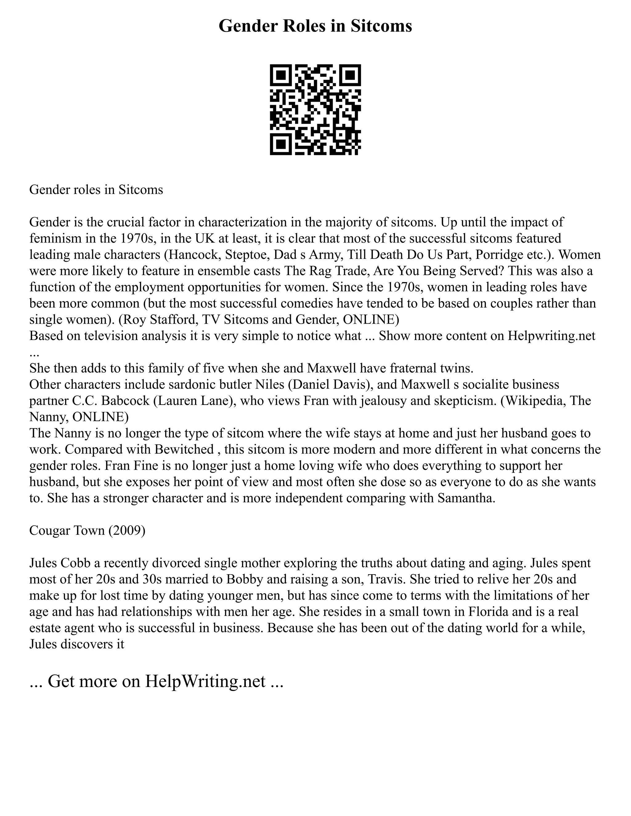 Gender Roles in Sitcoms
Gender roles in Sitcoms
Gender is the crucial factor in characterization in the majority of sitcoms. Up until the impact of
feminism in the 1970s, in the UK at least, it is clear that most of the successful sitcoms featured
leading male characters (Hancock, Steptoe, Dad s Army, Till Death Do Us Part, Porridge etc.). Women
were more likely to feature in ensemble casts The Rag Trade, Are You Being Served? This was also a
function of the employment opportunities for women. Since the 1970s, women in leading roles have
been more common (but the most successful comedies have tended to be based on couples rather than
single women). (Roy Stafford, TV Sitcoms and Gender, ONLINE)
Based on television analysis it is very simple to notice what ... Show more content on Helpwriting.net
...
She then adds to this family of five when she and Maxwell have fraternal twins.
Other characters include sardonic butler Niles (Daniel Davis), and Maxwell s socialite business
partner C.C. Babcock (Lauren Lane), who views Fran with jealousy and skepticism. (Wikipedia, The
Nanny, ONLINE)
The Nanny is no longer the type of sitcom where the wife stays at home and just her husband goes to
work. Compared with Bewitched , this sitcom is more modern and more different in what concerns the
gender roles. Fran Fine is no longer just a home loving wife who does everything to support her
husband, but she exposes her point of view and most often she dose so as everyone to do as she wants
to. She has a stronger character and is more independent comparing with Samantha.
Cougar Town (2009)
Jules Cobb a recently divorced single mother exploring the truths about dating and aging. Jules spent
most of her 20s and 30s married to Bobby and raising a son, Travis. She tried to relive her 20s and
make up for lost time by dating younger men, but has since come to terms with the limitations of her
age and has had relationships with men her age. She resides in a small town in Florida and is a real
estate agent who is successful in business. Because she has been out of the dating world for a while,
Jules discovers it
... Get more on HelpWriting.net ...
 