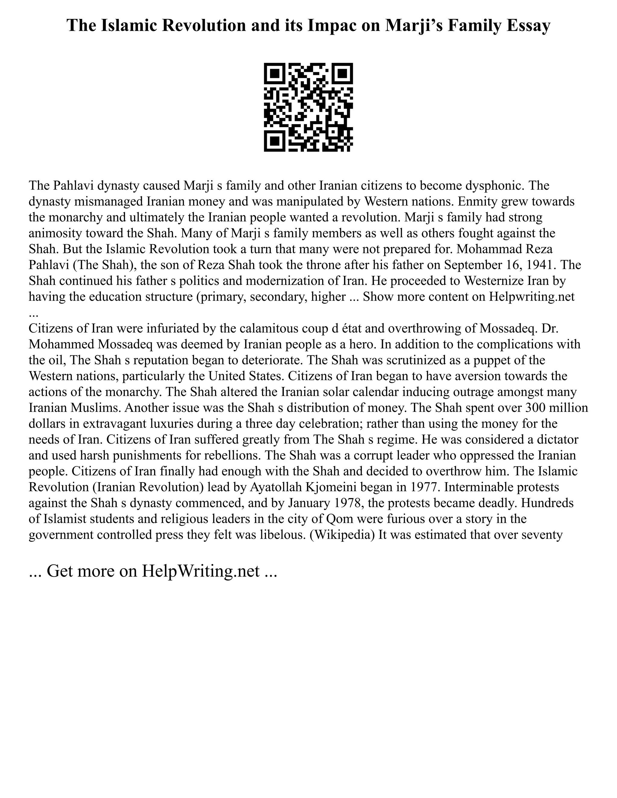 The Islamic Revolution and its Impac on Marji’s Family Essay
The Pahlavi dynasty caused Marji s family and other Iranian citizens to become dysphonic. The
dynasty mismanaged Iranian money and was manipulated by Western nations. Enmity grew towards
the monarchy and ultimately the Iranian people wanted a revolution. Marji s family had strong
animosity toward the Shah. Many of Marji s family members as well as others fought against the
Shah. But the Islamic Revolution took a turn that many were not prepared for. Mohammad Reza
Pahlavi (The Shah), the son of Reza Shah took the throne after his father on September 16, 1941. The
Shah continued his father s politics and modernization of Iran. He proceeded to Westernize Iran by
having the education structure (primary, secondary, higher ... Show more content on Helpwriting.net
...
Citizens of Iran were infuriated by the calamitous coup d état and overthrowing of Mossadeq. Dr.
Mohammed Mossadeq was deemed by Iranian people as a hero. In addition to the complications with
the oil, The Shah s reputation began to deteriorate. The Shah was scrutinized as a puppet of the
Western nations, particularly the United States. Citizens of Iran began to have aversion towards the
actions of the monarchy. The Shah altered the Iranian solar calendar inducing outrage amongst many
Iranian Muslims. Another issue was the Shah s distribution of money. The Shah spent over 300 million
dollars in extravagant luxuries during a three day celebration; rather than using the money for the
needs of Iran. Citizens of Iran suffered greatly from The Shah s regime. He was considered a dictator
and used harsh punishments for rebellions. The Shah was a corrupt leader who oppressed the Iranian
people. Citizens of Iran finally had enough with the Shah and decided to overthrow him. The Islamic
Revolution (Iranian Revolution) lead by Ayatollah Kjomeini began in 1977. Interminable protests
against the Shah s dynasty commenced, and by January 1978, the protests became deadly. Hundreds
of Islamist students and religious leaders in the city of Qom were furious over a story in the
government controlled press they felt was libelous. (Wikipedia) It was estimated that over seventy
... Get more on HelpWriting.net ...
 