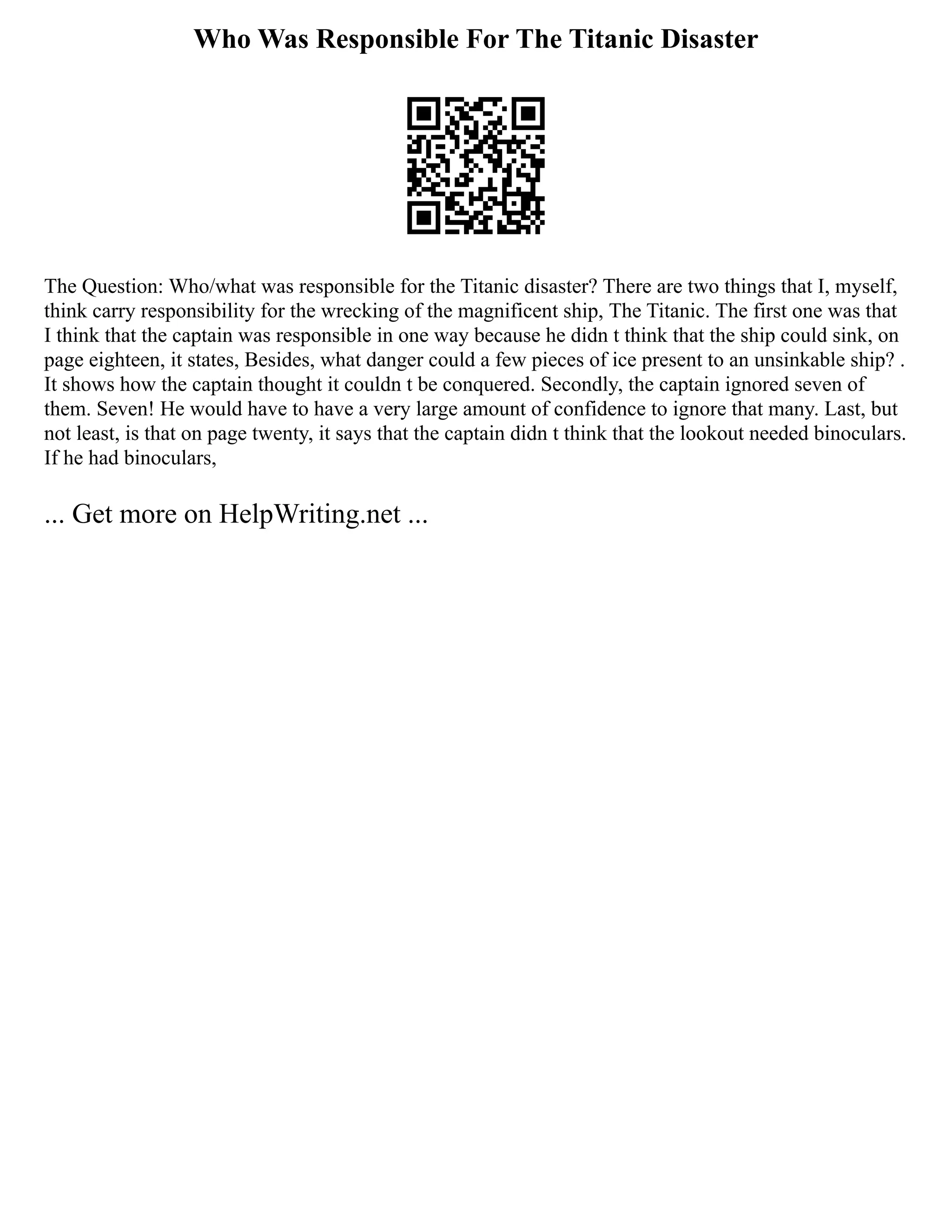 Who Was Responsible For The Titanic Disaster
The Question: Who/what was responsible for the Titanic disaster? There are two things that I, myself,
think carry responsibility for the wrecking of the magnificent ship, The Titanic. The first one was that
I think that the captain was responsible in one way because he didn t think that the ship could sink, on
page eighteen, it states, Besides, what danger could a few pieces of ice present to an unsinkable ship? .
It shows how the captain thought it couldn t be conquered. Secondly, the captain ignored seven of
them. Seven! He would have to have a very large amount of confidence to ignore that many. Last, but
not least, is that on page twenty, it says that the captain didn t think that the lookout needed binoculars.
If he had binoculars,
... Get more on HelpWriting.net ...
 