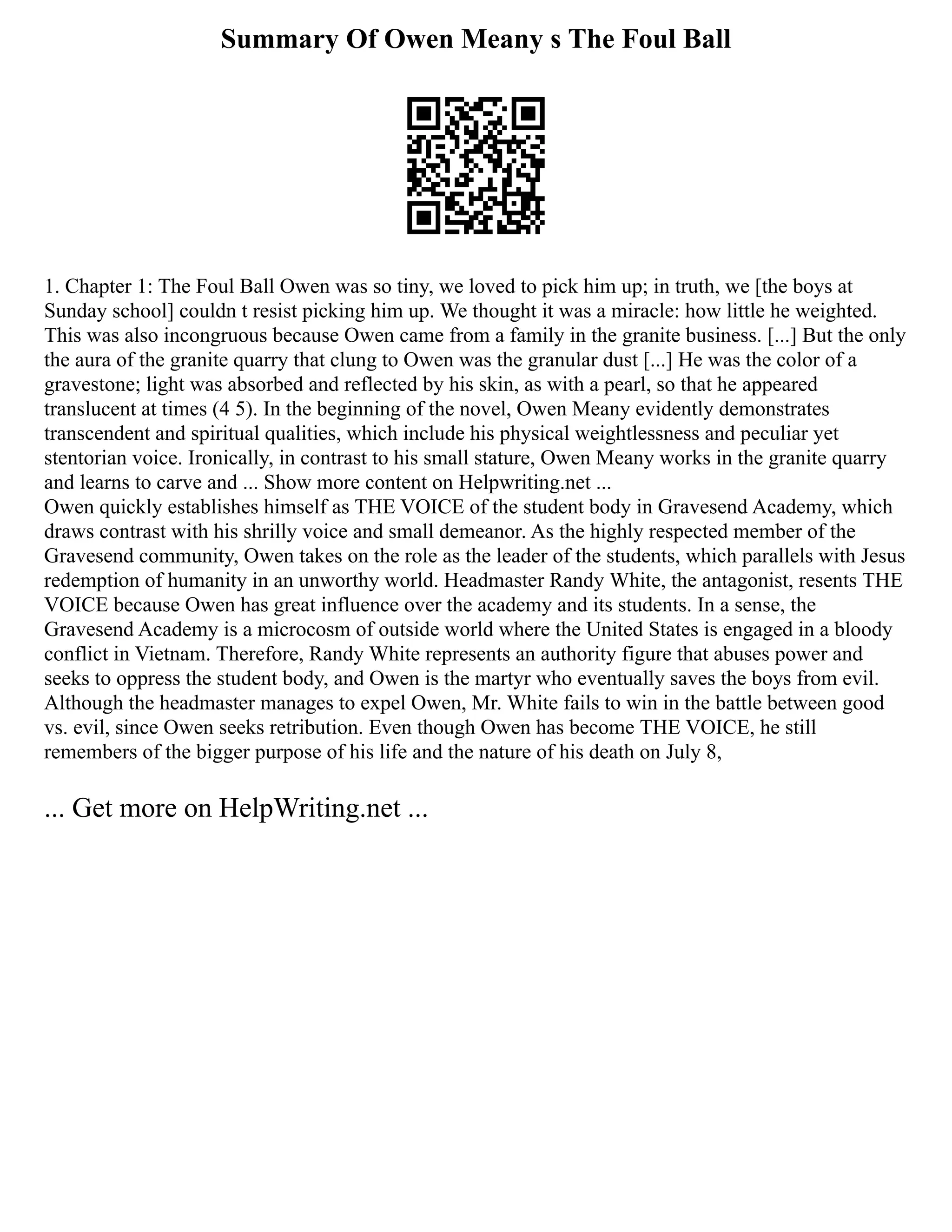 Summary Of Owen Meany s The Foul Ball
1. Chapter 1: The Foul Ball Owen was so tiny, we loved to pick him up; in truth, we [the boys at
Sunday school] couldn t resist picking him up. We thought it was a miracle: how little he weighted.
This was also incongruous because Owen came from a family in the granite business. [...] But the only
the aura of the granite quarry that clung to Owen was the granular dust [...] He was the color of a
gravestone; light was absorbed and reflected by his skin, as with a pearl, so that he appeared
translucent at times (4 5). In the beginning of the novel, Owen Meany evidently demonstrates
transcendent and spiritual qualities, which include his physical weightlessness and peculiar yet
stentorian voice. Ironically, in contrast to his small stature, Owen Meany works in the granite quarry
and learns to carve and ... Show more content on Helpwriting.net ...
Owen quickly establishes himself as THE VOICE of the student body in Gravesend Academy, which
draws contrast with his shrilly voice and small demeanor. As the highly respected member of the
Gravesend community, Owen takes on the role as the leader of the students, which parallels with Jesus
redemption of humanity in an unworthy world. Headmaster Randy White, the antagonist, resents THE
VOICE because Owen has great influence over the academy and its students. In a sense, the
Gravesend Academy is a microcosm of outside world where the United States is engaged in a bloody
conflict in Vietnam. Therefore, Randy White represents an authority figure that abuses power and
seeks to oppress the student body, and Owen is the martyr who eventually saves the boys from evil.
Although the headmaster manages to expel Owen, Mr. White fails to win in the battle between good
vs. evil, since Owen seeks retribution. Even though Owen has become THE VOICE, he still
remembers of the bigger purpose of his life and the nature of his death on July 8,
... Get more on HelpWriting.net ...
 