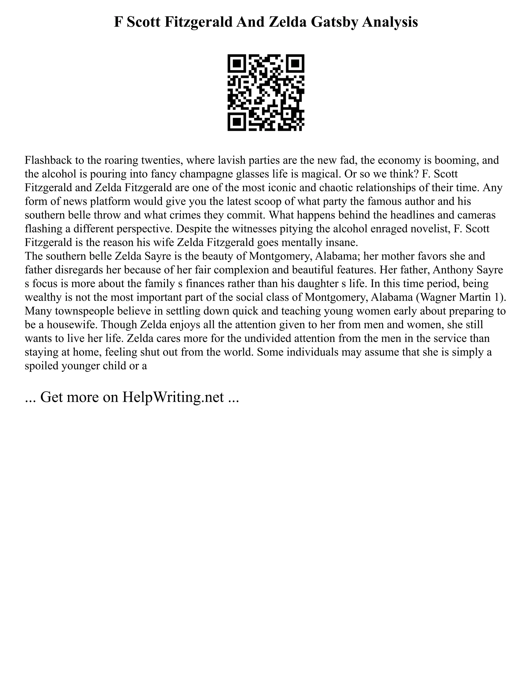 F Scott Fitzgerald And Zelda Gatsby Analysis
Flashback to the roaring twenties, where lavish parties are the new fad, the economy is booming, and
the alcohol is pouring into fancy champagne glasses life is magical. Or so we think? F. Scott
Fitzgerald and Zelda Fitzgerald are one of the most iconic and chaotic relationships of their time. Any
form of news platform would give you the latest scoop of what party the famous author and his
southern belle throw and what crimes they commit. What happens behind the headlines and cameras
flashing a different perspective. Despite the witnesses pitying the alcohol enraged novelist, F. Scott
Fitzgerald is the reason his wife Zelda Fitzgerald goes mentally insane.
The southern belle Zelda Sayre is the beauty of Montgomery, Alabama; her mother favors she and
father disregards her because of her fair complexion and beautiful features. Her father, Anthony Sayre
s focus is more about the family s finances rather than his daughter s life. In this time period, being
wealthy is not the most important part of the social class of Montgomery, Alabama (Wagner Martin 1).
Many townspeople believe in settling down quick and teaching young women early about preparing to
be a housewife. Though Zelda enjoys all the attention given to her from men and women, she still
wants to live her life. Zelda cares more for the undivided attention from the men in the service than
staying at home, feeling shut out from the world. Some individuals may assume that she is simply a
spoiled younger child or a
... Get more on HelpWriting.net ...
 