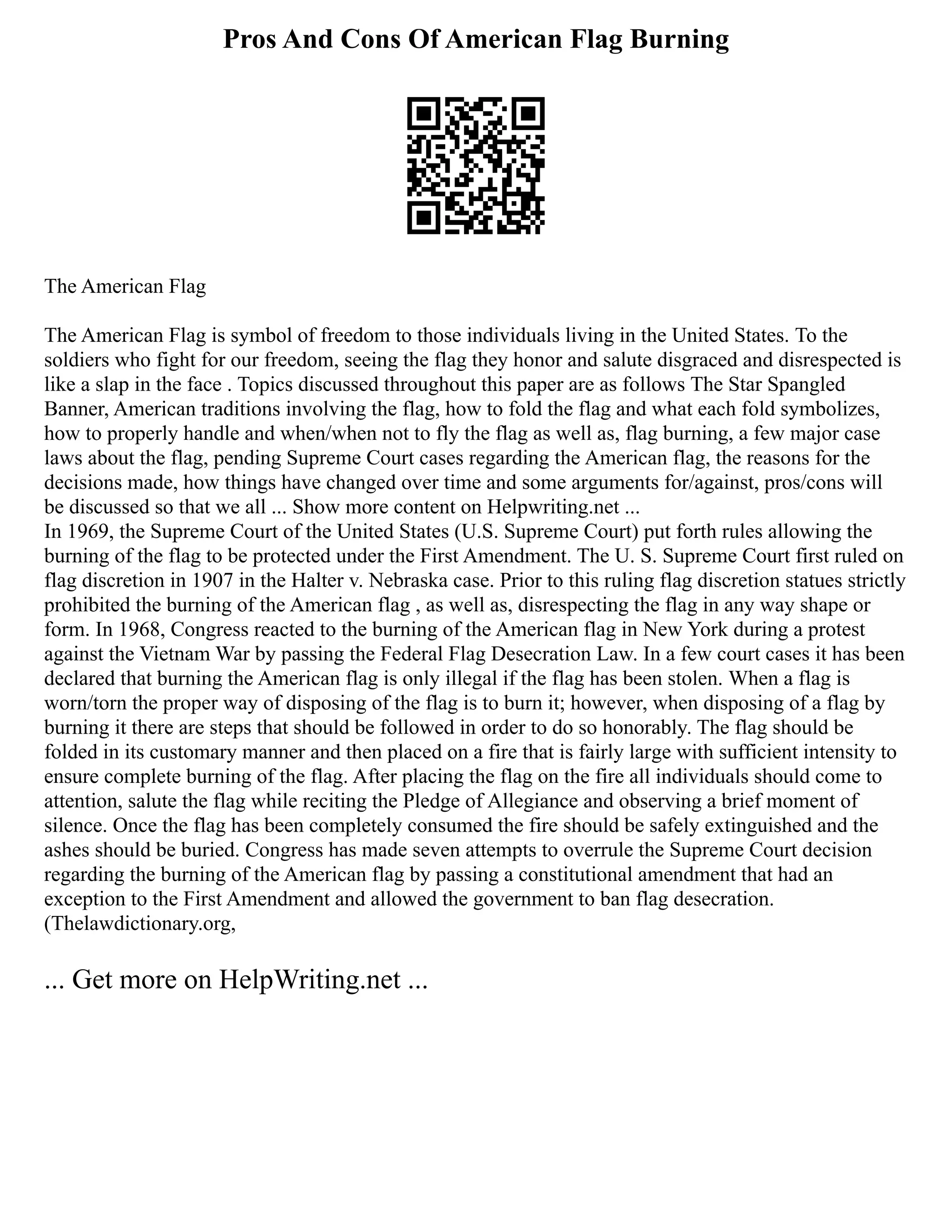 Pros And Cons Of American Flag Burning
The American Flag
The American Flag is symbol of freedom to those individuals living in the United States. To the
soldiers who fight for our freedom, seeing the flag they honor and salute disgraced and disrespected is
like a slap in the face . Topics discussed throughout this paper are as follows The Star Spangled
Banner, American traditions involving the flag, how to fold the flag and what each fold symbolizes,
how to properly handle and when/when not to fly the flag as well as, flag burning, a few major case
laws about the flag, pending Supreme Court cases regarding the American flag, the reasons for the
decisions made, how things have changed over time and some arguments for/against, pros/cons will
be discussed so that we all ... Show more content on Helpwriting.net ...
In 1969, the Supreme Court of the United States (U.S. Supreme Court) put forth rules allowing the
burning of the flag to be protected under the First Amendment. The U. S. Supreme Court first ruled on
flag discretion in 1907 in the Halter v. Nebraska case. Prior to this ruling flag discretion statues strictly
prohibited the burning of the American flag , as well as, disrespecting the flag in any way shape or
form. In 1968, Congress reacted to the burning of the American flag in New York during a protest
against the Vietnam War by passing the Federal Flag Desecration Law. In a few court cases it has been
declared that burning the American flag is only illegal if the flag has been stolen. When a flag is
worn/torn the proper way of disposing of the flag is to burn it; however, when disposing of a flag by
burning it there are steps that should be followed in order to do so honorably. The flag should be
folded in its customary manner and then placed on a fire that is fairly large with sufficient intensity to
ensure complete burning of the flag. After placing the flag on the fire all individuals should come to
attention, salute the flag while reciting the Pledge of Allegiance and observing a brief moment of
silence. Once the flag has been completely consumed the fire should be safely extinguished and the
ashes should be buried. Congress has made seven attempts to overrule the Supreme Court decision
regarding the burning of the American flag by passing a constitutional amendment that had an
exception to the First Amendment and allowed the government to ban flag desecration.
(Thelawdictionary.org,
... Get more on HelpWriting.net ...
 