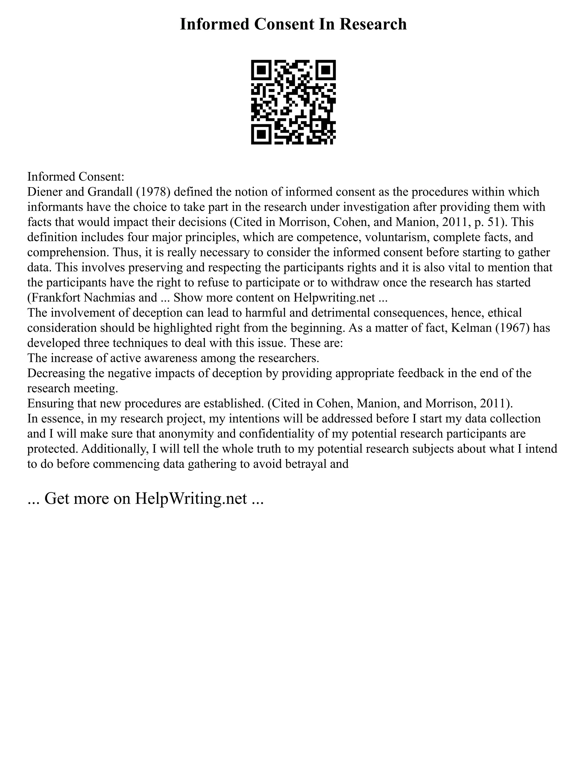 Informed Consent In Research
Informed Consent:
Diener and Grandall (1978) defined the notion of informed consent as the procedures within which
informants have the choice to take part in the research under investigation after providing them with
facts that would impact their decisions (Cited in Morrison, Cohen, and Manion, 2011, p. 51). This
definition includes four major principles, which are competence, voluntarism, complete facts, and
comprehension. Thus, it is really necessary to consider the informed consent before starting to gather
data. This involves preserving and respecting the participants rights and it is also vital to mention that
the participants have the right to refuse to participate or to withdraw once the research has started
(Frankfort Nachmias and ... Show more content on Helpwriting.net ...
The involvement of deception can lead to harmful and detrimental consequences, hence, ethical
consideration should be highlighted right from the beginning. As a matter of fact, Kelman (1967) has
developed three techniques to deal with this issue. These are:
The increase of active awareness among the researchers.
Decreasing the negative impacts of deception by providing appropriate feedback in the end of the
research meeting.
Ensuring that new procedures are established. (Cited in Cohen, Manion, and Morrison, 2011).
In essence, in my research project, my intentions will be addressed before I start my data collection
and I will make sure that anonymity and confidentiality of my potential research participants are
protected. Additionally, I will tell the whole truth to my potential research subjects about what I intend
to do before commencing data gathering to avoid betrayal and
... Get more on HelpWriting.net ...
 