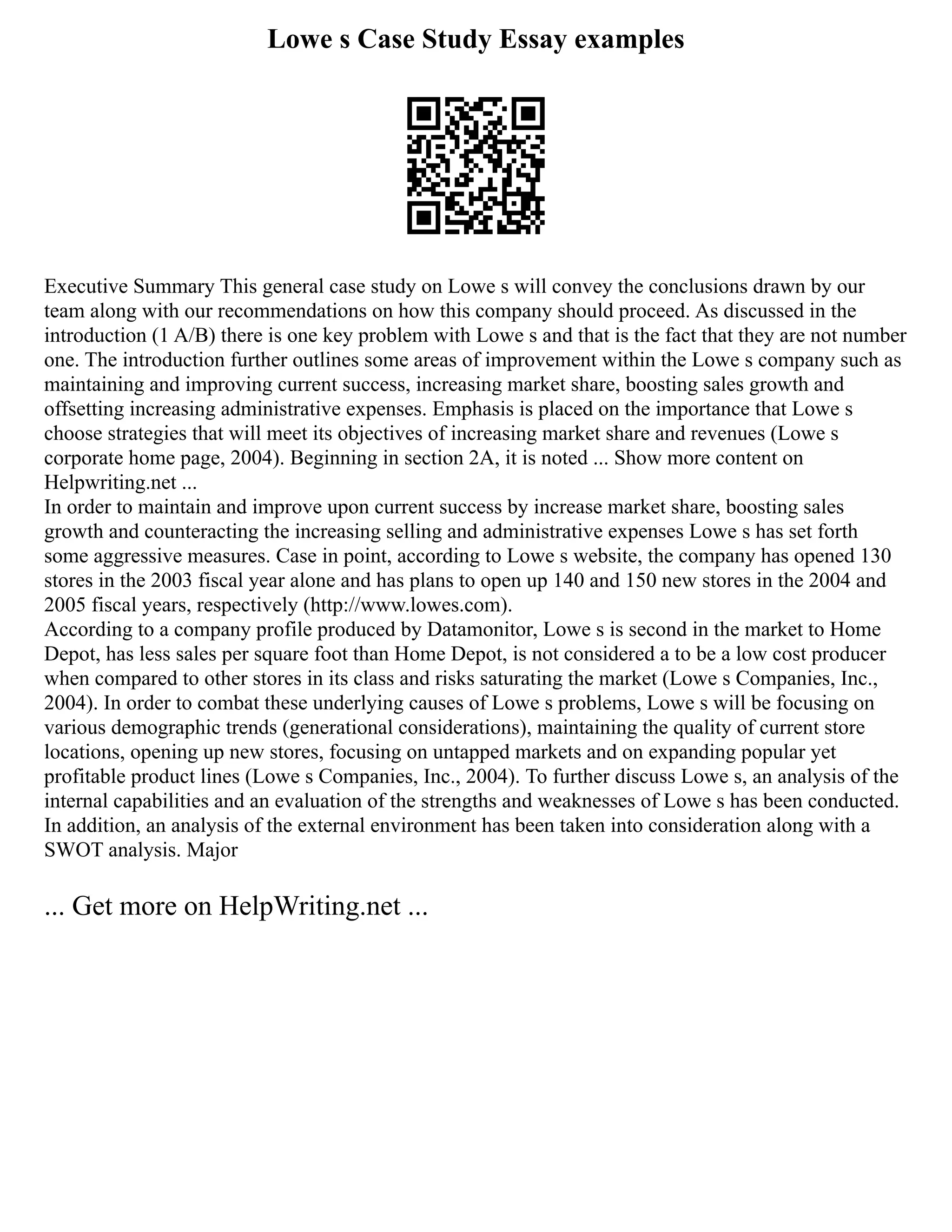 Lowe s Case Study Essay examples
Executive Summary This general case study on Lowe s will convey the conclusions drawn by our
team along with our recommendations on how this company should proceed. As discussed in the
introduction (1 A/B) there is one key problem with Lowe s and that is the fact that they are not number
one. The introduction further outlines some areas of improvement within the Lowe s company such as
maintaining and improving current success, increasing market share, boosting sales growth and
offsetting increasing administrative expenses. Emphasis is placed on the importance that Lowe s
choose strategies that will meet its objectives of increasing market share and revenues (Lowe s
corporate home page, 2004). Beginning in section 2A, it is noted ... Show more content on
Helpwriting.net ...
In order to maintain and improve upon current success by increase market share, boosting sales
growth and counteracting the increasing selling and administrative expenses Lowe s has set forth
some aggressive measures. Case in point, according to Lowe s website, the company has opened 130
stores in the 2003 fiscal year alone and has plans to open up 140 and 150 new stores in the 2004 and
2005 fiscal years, respectively (http://www.lowes.com).
According to a company profile produced by Datamonitor, Lowe s is second in the market to Home
Depot, has less sales per square foot than Home Depot, is not considered a to be a low cost producer
when compared to other stores in its class and risks saturating the market (Lowe s Companies, Inc.,
2004). In order to combat these underlying causes of Lowe s problems, Lowe s will be focusing on
various demographic trends (generational considerations), maintaining the quality of current store
locations, opening up new stores, focusing on untapped markets and on expanding popular yet
profitable product lines (Lowe s Companies, Inc., 2004). To further discuss Lowe s, an analysis of the
internal capabilities and an evaluation of the strengths and weaknesses of Lowe s has been conducted.
In addition, an analysis of the external environment has been taken into consideration along with a
SWOT analysis. Major
... Get more on HelpWriting.net ...
 