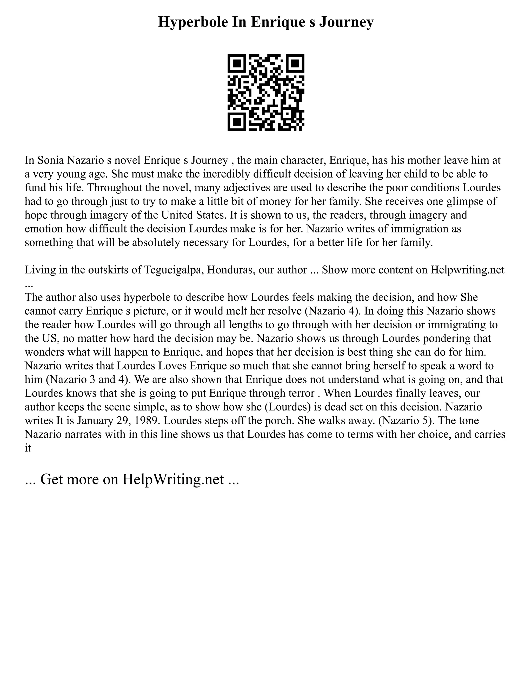Hyperbole In Enrique s Journey
In Sonia Nazario s novel Enrique s Journey , the main character, Enrique, has his mother leave him at
a very young age. She must make the incredibly difficult decision of leaving her child to be able to
fund his life. Throughout the novel, many adjectives are used to describe the poor conditions Lourdes
had to go through just to try to make a little bit of money for her family. She receives one glimpse of
hope through imagery of the United States. It is shown to us, the readers, through imagery and
emotion how difficult the decision Lourdes make is for her. Nazario writes of immigration as
something that will be absolutely necessary for Lourdes, for a better life for her family.
Living in the outskirts of Tegucigalpa, Honduras, our author ... Show more content on Helpwriting.net
...
The author also uses hyperbole to describe how Lourdes feels making the decision, and how She
cannot carry Enrique s picture, or it would melt her resolve (Nazario 4). In doing this Nazario shows
the reader how Lourdes will go through all lengths to go through with her decision or immigrating to
the US, no matter how hard the decision may be. Nazario shows us through Lourdes pondering that
wonders what will happen to Enrique, and hopes that her decision is best thing she can do for him.
Nazario writes that Lourdes Loves Enrique so much that she cannot bring herself to speak a word to
him (Nazario 3 and 4). We are also shown that Enrique does not understand what is going on, and that
Lourdes knows that she is going to put Enrique through terror . When Lourdes finally leaves, our
author keeps the scene simple, as to show how she (Lourdes) is dead set on this decision. Nazario
writes It is January 29, 1989. Lourdes steps off the porch. She walks away. (Nazario 5). The tone
Nazario narrates with in this line shows us that Lourdes has come to terms with her choice, and carries
it
... Get more on HelpWriting.net ...
 