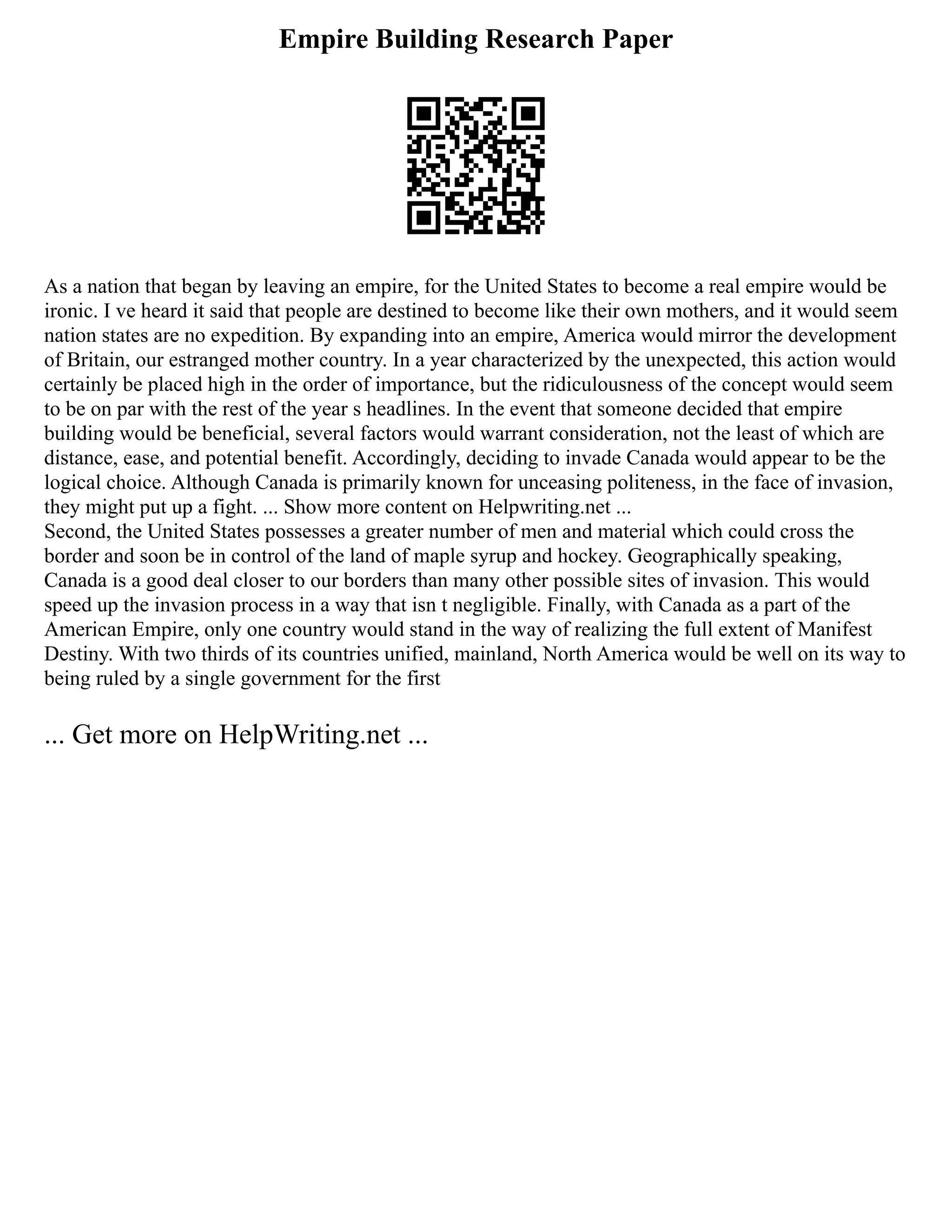 Empire Building Research Paper
As a nation that began by leaving an empire, for the United States to become a real empire would be
ironic. I ve heard it said that people are destined to become like their own mothers, and it would seem
nation states are no expedition. By expanding into an empire, America would mirror the development
of Britain, our estranged mother country. In a year characterized by the unexpected, this action would
certainly be placed high in the order of importance, but the ridiculousness of the concept would seem
to be on par with the rest of the year s headlines. In the event that someone decided that empire
building would be beneficial, several factors would warrant consideration, not the least of which are
distance, ease, and potential benefit. Accordingly, deciding to invade Canada would appear to be the
logical choice. Although Canada is primarily known for unceasing politeness, in the face of invasion,
they might put up a fight. ... Show more content on Helpwriting.net ...
Second, the United States possesses a greater number of men and material which could cross the
border and soon be in control of the land of maple syrup and hockey. Geographically speaking,
Canada is a good deal closer to our borders than many other possible sites of invasion. This would
speed up the invasion process in a way that isn t negligible. Finally, with Canada as a part of the
American Empire, only one country would stand in the way of realizing the full extent of Manifest
Destiny. With two thirds of its countries unified, mainland, North America would be well on its way to
being ruled by a single government for the first
... Get more on HelpWriting.net ...
 