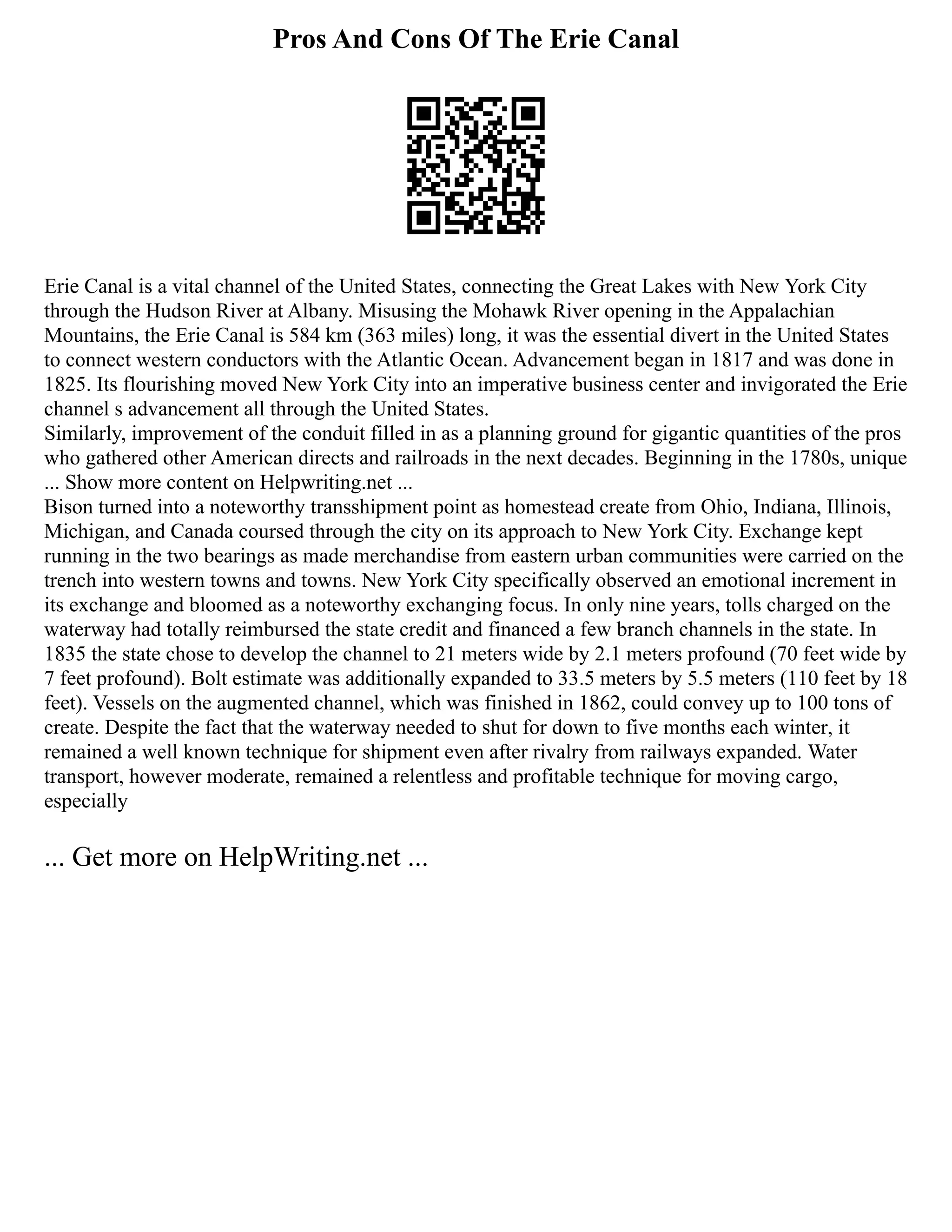 Pros And Cons Of The Erie Canal
Erie Canal is a vital channel of the United States, connecting the Great Lakes with New York City
through the Hudson River at Albany. Misusing the Mohawk River opening in the Appalachian
Mountains, the Erie Canal is 584 km (363 miles) long, it was the essential divert in the United States
to connect western conductors with the Atlantic Ocean. Advancement began in 1817 and was done in
1825. Its flourishing moved New York City into an imperative business center and invigorated the Erie
channel s advancement all through the United States.
Similarly, improvement of the conduit filled in as a planning ground for gigantic quantities of the pros
who gathered other American directs and railroads in the next decades. Beginning in the 1780s, unique
... Show more content on Helpwriting.net ...
Bison turned into a noteworthy transshipment point as homestead create from Ohio, Indiana, Illinois,
Michigan, and Canada coursed through the city on its approach to New York City. Exchange kept
running in the two bearings as made merchandise from eastern urban communities were carried on the
trench into western towns and towns. New York City specifically observed an emotional increment in
its exchange and bloomed as a noteworthy exchanging focus. In only nine years, tolls charged on the
waterway had totally reimbursed the state credit and financed a few branch channels in the state. In
1835 the state chose to develop the channel to 21 meters wide by 2.1 meters profound (70 feet wide by
7 feet profound). Bolt estimate was additionally expanded to 33.5 meters by 5.5 meters (110 feet by 18
feet). Vessels on the augmented channel, which was finished in 1862, could convey up to 100 tons of
create. Despite the fact that the waterway needed to shut for down to five months each winter, it
remained a well known technique for shipment even after rivalry from railways expanded. Water
transport, however moderate, remained a relentless and profitable technique for moving cargo,
especially
... Get more on HelpWriting.net ...
 