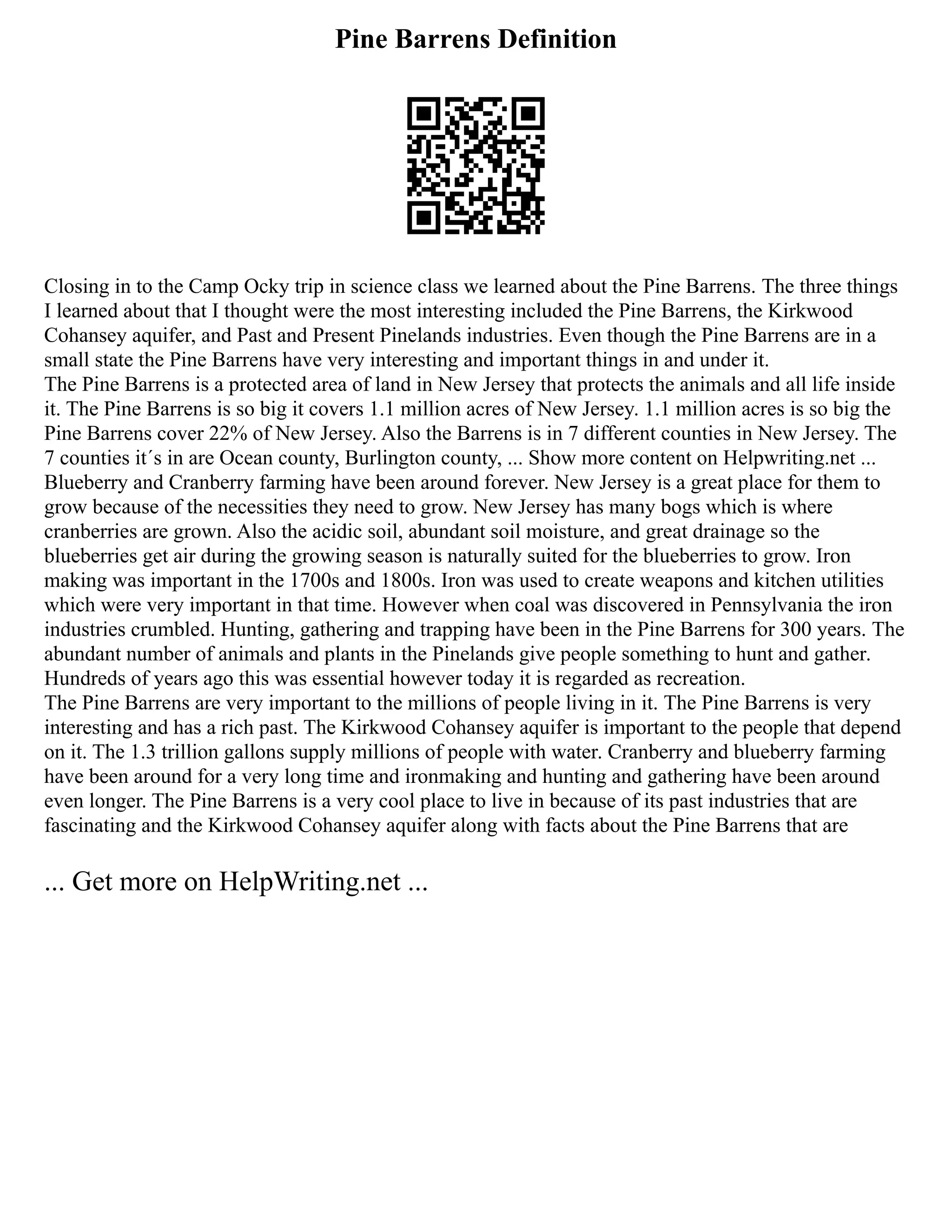 Pine Barrens Definition
Closing in to the Camp Ocky trip in science class we learned about the Pine Barrens. The three things
I learned about that I thought were the most interesting included the Pine Barrens, the Kirkwood
Cohansey aquifer, and Past and Present Pinelands industries. Even though the Pine Barrens are in a
small state the Pine Barrens have very interesting and important things in and under it.
The Pine Barrens is a protected area of land in New Jersey that protects the animals and all life inside
it. The Pine Barrens is so big it covers 1.1 million acres of New Jersey. 1.1 million acres is so big the
Pine Barrens cover 22% of New Jersey. Also the Barrens is in 7 different counties in New Jersey. The
7 counties it´s in are Ocean county, Burlington county, ... Show more content on Helpwriting.net ...
Blueberry and Cranberry farming have been around forever. New Jersey is a great place for them to
grow because of the necessities they need to grow. New Jersey has many bogs which is where
cranberries are grown. Also the acidic soil, abundant soil moisture, and great drainage so the
blueberries get air during the growing season is naturally suited for the blueberries to grow. Iron
making was important in the 1700s and 1800s. Iron was used to create weapons and kitchen utilities
which were very important in that time. However when coal was discovered in Pennsylvania the iron
industries crumbled. Hunting, gathering and trapping have been in the Pine Barrens for 300 years. The
abundant number of animals and plants in the Pinelands give people something to hunt and gather.
Hundreds of years ago this was essential however today it is regarded as recreation.
The Pine Barrens are very important to the millions of people living in it. The Pine Barrens is very
interesting and has a rich past. The Kirkwood Cohansey aquifer is important to the people that depend
on it. The 1.3 trillion gallons supply millions of people with water. Cranberry and blueberry farming
have been around for a very long time and ironmaking and hunting and gathering have been around
even longer. The Pine Barrens is a very cool place to live in because of its past industries that are
fascinating and the Kirkwood Cohansey aquifer along with facts about the Pine Barrens that are
... Get more on HelpWriting.net ...
 