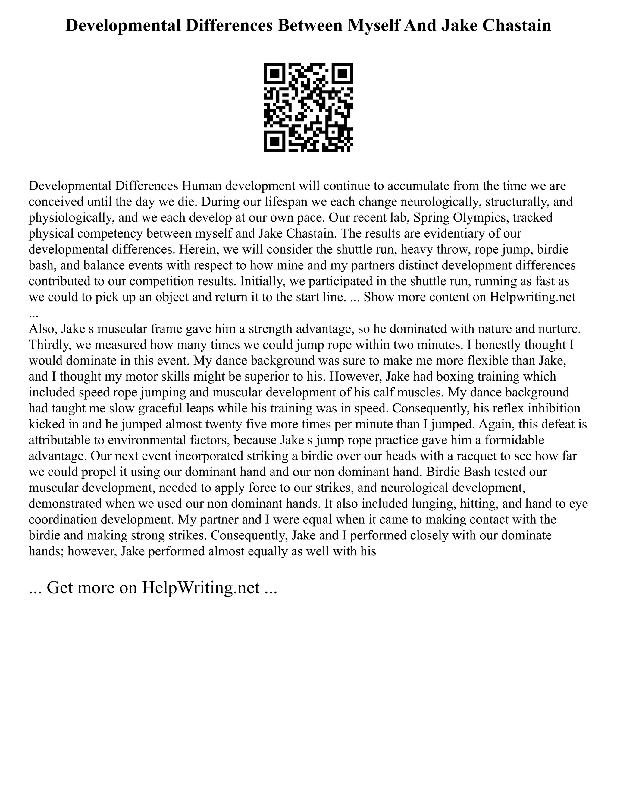 Developmental Differences Between Myself And Jake Chastain
Developmental Differences Human development will continue to accumulate from the time we are
conceived until the day we die. During our lifespan we each change neurologically, structurally, and
physiologically, and we each develop at our own pace. Our recent lab, Spring Olympics, tracked
physical competency between myself and Jake Chastain. The results are evidentiary of our
developmental differences. Herein, we will consider the shuttle run, heavy throw, rope jump, birdie
bash, and balance events with respect to how mine and my partners distinct development differences
contributed to our competition results. Initially, we participated in the shuttle run, running as fast as
we could to pick up an object and return it to the start line. ... Show more content on Helpwriting.net
...
Also, Jake s muscular frame gave him a strength advantage, so he dominated with nature and nurture.
Thirdly, we measured how many times we could jump rope within two minutes. I honestly thought I
would dominate in this event. My dance background was sure to make me more flexible than Jake,
and I thought my motor skills might be superior to his. However, Jake had boxing training which
included speed rope jumping and muscular development of his calf muscles. My dance background
had taught me slow graceful leaps while his training was in speed. Consequently, his reflex inhibition
kicked in and he jumped almost twenty five more times per minute than I jumped. Again, this defeat is
attributable to environmental factors, because Jake s jump rope practice gave him a formidable
advantage. Our next event incorporated striking a birdie over our heads with a racquet to see how far
we could propel it using our dominant hand and our non dominant hand. Birdie Bash tested our
muscular development, needed to apply force to our strikes, and neurological development,
demonstrated when we used our non dominant hands. It also included lunging, hitting, and hand to eye
coordination development. My partner and I were equal when it came to making contact with the
birdie and making strong strikes. Consequently, Jake and I performed closely with our dominate
hands; however, Jake performed almost equally as well with his
... Get more on HelpWriting.net ...
 